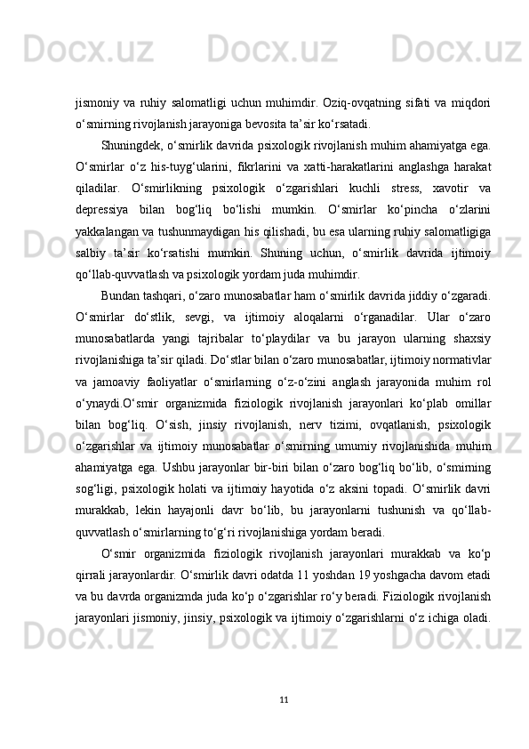 jismoniy   va   ruhiy   salomatligi   uchun   muhimdir.   Oziq-ovqatning   sifati   va   miqdori
o‘smirning rivojlanish jarayoniga bevosita ta’sir ko‘rsatadi.
Shuningdek, o‘smirlik davrida psixologik rivojlanish muhim ahamiyatga ega.
O‘smirlar   o‘z   his-tuyg‘ularini,   fikrlarini   va   xatti-harakatlarini   anglashga   harakat
qiladilar.   O‘smirlikning   psixologik   o‘zgarishlari   kuchli   stress,   xavotir   va
depressiya   bilan   bog‘liq   bo‘lishi   mumkin.   O‘smirlar   ko‘pincha   o‘zlarini
yakkalangan va tushunmaydigan his qilishadi, bu esa ularning ruhiy salomatligiga
salbiy   ta’sir   ko‘rsatishi   mumkin.   Shuning   uchun,   o‘smirlik   davrida   ijtimoiy
qo‘llab-quvvatlash va psixologik yordam juda muhimdir.
Bundan tashqari, o‘zaro munosabatlar ham o‘smirlik davrida jiddiy o‘zgaradi.
O‘smirlar   do‘stlik,   sevgi,   va   ijtimoiy   aloqalarni   o‘rganadilar.   Ular   o‘zaro
munosabatlarda   yangi   tajribalar   to‘playdilar   va   bu   jarayon   ularning   shaxsiy
rivojlanishiga ta’sir qiladi. Do‘stlar bilan o‘zaro munosabatlar, ijtimoiy normativlar
va   jamoaviy   faoliyatlar   o‘smirlarning   o‘z-o‘zini   anglash   jarayonida   muhim   rol
o‘ynaydi.O‘smir   organizmida   fiziologik   rivojlanish   jarayonlari   ko‘plab   omillar
bilan   bog‘liq.   O‘sish,   jinsiy   rivojlanish,   nerv   tizimi,   ovqatlanish,   psixologik
o‘zgarishlar   va   ijtimoiy   munosabatlar   o‘smirning   umumiy   rivojlanishida   muhim
ahamiyatga  ega.  Ushbu  jarayonlar   bir-biri   bilan  o‘zaro bog‘liq bo‘lib,  o‘smirning
sog‘ligi,   psixologik   holati   va   ijtimoiy   hayotida   o‘z   aksini   topadi.   O‘smirlik   davri
murakkab,   lekin   hayajonli   davr   bo‘lib,   bu   jarayonlarni   tushunish   va   qo‘llab-
quvvatlash o‘smirlarning to‘g‘ri rivojlanishiga yordam beradi.
O‘smir   organizmida   fiziologik   rivojlanish   jarayonlari   murakkab   va   ko‘p
qirrali jarayonlardir. O‘smirlik davri odatda 11 yoshdan 19 yoshgacha davom etadi
va bu davrda organizmda juda ko‘p o‘zgarishlar ro‘y beradi. Fiziologik rivojlanish
jarayonlari jismoniy, jinsiy, psixologik va ijtimoiy o‘zgarishlarni o‘z ichiga oladi.
11 