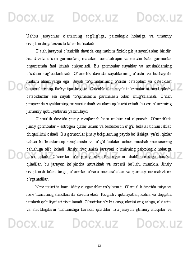 Ushbu   jarayonlar   o‘smirning   sog‘lig‘iga,   psixologik   holatiga   va   umumiy
rivojlanishiga bevosita ta’sir ko‘rsatadi.
O‘sish jarayoni o‘smirlik davrida eng muhim fiziologik jarayonlardan biridir.
Bu   davrda   o‘sish   gormonlari,   masalan,   somatotropin   va   insulin   kabi   gormonlar
organizmda   faol   ishlab   chiqariladi.   Bu   gormonlar   suyaklar   va   mushaklarning
o‘sishini   rag‘batlantiradi.   O‘smirlik   davrida   suyaklarning   o‘sishi   va   kuchayishi
muhim   ahamiyatga   ega.   Suyak   to‘qimalarining   o‘sishi   osteoblast   va   osteoklast
hujayralarining   faoliyatiga   bog‘liq.   Osteoblastlar   suyak   to‘qimalarini   hosil   qiladi,
osteoklastlar   esa   suyak   to‘qimalarini   parchalash   bilan   shug‘ullanadi.   O‘sish
jarayonida suyaklarning massasi oshadi va ularning kuchi ortadi, bu esa o‘smirning
jismoniy qobiliyatlarini yaxshilaydi.
O‘smirlik   davrida   jinsiy   rivojlanish   ham   muhim   rol   o‘ynaydi.   O‘smirlikda
jinsiy gormonlar – estrogen qizlar uchun va testosteron o‘g‘il bolalar uchun ishlab
chiqarilishi oshadi. Bu gormonlar jinsiy belgilarning paydo bo‘lishiga, ya’ni, qizlar
uchun   ko‘kraklarning   rivojlanishi   va   o‘g‘il   bolalar   uchun   mushak   massasining
oshishiga   olib   keladi.   Jinsiy   rivojlanish   jarayoni   o‘smirning   psixologik   holatiga
ta’sir   qiladi.   O‘smirlar   o‘z   jinsiy   identifikatsiyasini   shakllantirishga   harakat
qiladilar,   bu   jarayon   ko‘pincha   murakkab   va   stressli   bo‘lishi   mumkin.   Jinsiy
rivojlanish   bilan   birga,   o‘smirlar   o‘zaro   munosabatlar   va   ijtimoiy   normativlarni
o‘rganadilar.
Nerv tizimida ham jiddiy o‘zgarishlar ro‘y beradi. O‘smirlik davrida miya va
nerv tizimining shakllanishi davom etadi. Kognitiv qobiliyatlar, xotira va diqqatni
jamlash qobiliyatlari rivojlanadi. O‘smirlar o‘z his-tuyg‘ularini anglashga, o‘zlarini
va   atrofdagilarni   tushunishga   harakat   qiladilar.   Bu   jarayon   ijtimoiy   aloqalar   va
12 