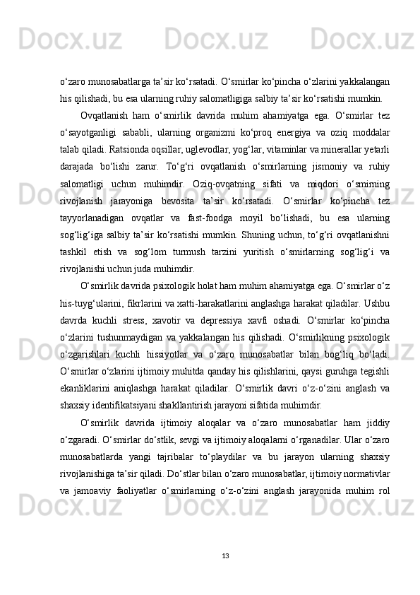 o‘zaro munosabatlarga ta’sir ko‘rsatadi. O‘smirlar ko‘pincha o‘zlarini yakkalangan
his qilishadi, bu esa ularning ruhiy salomatligiga salbiy ta’sir ko‘rsatishi mumkin.
Ovqatlanish   ham   o‘smirlik   davrida   muhim   ahamiyatga   ega.   O‘smirlar   tez
o‘sayotganligi   sababli,   ularning   organizmi   ko‘proq   energiya   va   oziq   moddalar
talab qiladi. Ratsionda oqsillar, uglevodlar, yog‘lar, vitaminlar va minerallar yetarli
darajada   bo‘lishi   zarur.   To‘g‘ri   ovqatlanish   o‘smirlarning   jismoniy   va   ruhiy
salomatligi   uchun   muhimdir.   Oziq-ovqatning   sifati   va   miqdori   o‘smirning
rivojlanish   jarayoniga   bevosita   ta’sir   ko‘rsatadi.   O‘smirlar   ko‘pincha   tez
tayyorlanadigan   ovqatlar   va   fast-foodga   moyil   bo‘lishadi,   bu   esa   ularning
sog‘lig‘iga  salbiy   ta’sir   ko‘rsatishi   mumkin.  Shuning  uchun,  to‘g‘ri   ovqatlanishni
tashkil   etish   va   sog‘lom   turmush   tarzini   yuritish   o‘smirlarning   sog‘lig‘i   va
rivojlanishi uchun juda muhimdir.
O‘smirlik davrida psixologik holat ham muhim ahamiyatga ega. O‘smirlar o‘z
his-tuyg‘ularini, fikrlarini va xatti-harakatlarini anglashga harakat qiladilar. Ushbu
davrda   kuchli   stress,   xavotir   va   depressiya   xavfi   oshadi.   O‘smirlar   ko‘pincha
o‘zlarini   tushunmaydigan   va   yakkalangan   his   qilishadi.   O‘smirlikning   psixologik
o‘zgarishlari   kuchli   hissiyotlar   va   o‘zaro   munosabatlar   bilan   bog‘liq   bo‘ladi.
O‘smirlar o‘zlarini ijtimoiy muhitda qanday his qilishlarini, qaysi guruhga tegishli
ekanliklarini   aniqlashga   harakat   qiladilar.   O‘smirlik   davri   o‘z-o‘zini   anglash   va
shaxsiy identifikatsiyani shakllantirish jarayoni sifatida muhimdir.
O‘smirlik   davrida   ijtimoiy   aloqalar   va   o‘zaro   munosabatlar   ham   jiddiy
o‘zgaradi. O‘smirlar do‘stlik, sevgi va ijtimoiy aloqalarni o‘rganadilar. Ular o‘zaro
munosabatlarda   yangi   tajribalar   to‘playdilar   va   bu   jarayon   ularning   shaxsiy
rivojlanishiga ta’sir qiladi. Do‘stlar bilan o‘zaro munosabatlar, ijtimoiy normativlar
va   jamoaviy   faoliyatlar   o‘smirlarning   o‘z-o‘zini   anglash   jarayonida   muhim   rol
13 