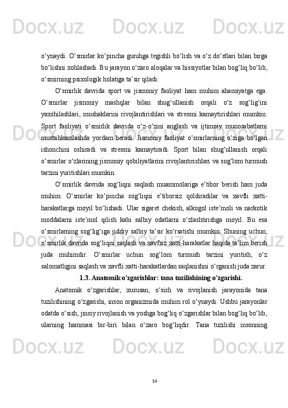 o‘ynaydi. O‘smirlar ko‘pincha guruhga tegishli bo‘lish va o‘z do‘stlari bilan birga
bo‘lishni xohlashadi. Bu jarayon o‘zaro aloqalar va hissiyotlar bilan bog‘liq bo‘lib,
o‘smirning psixologik holatiga ta’sir qiladi.
O‘smirlik   davrida   sport   va   jismoniy   faoliyat   ham   muhim   ahamiyatga   ega.
O‘smirlar   jismoniy   mashqlar   bilan   shug‘ullanish   orqali   o‘z   sog‘lig‘ini
yaxshilashlari,   mushaklarini   rivojlantirishlari   va   stressni   kamaytirishlari   mumkin.
Sport   faoliyati   o‘smirlik   davrida   o‘z-o‘zini   anglash   va   ijtimoiy   munosabatlarni
mustahkamlashda   yordam   beradi.   Jismoniy   faoliyat   o‘smirlarning   o‘ziga   bo‘lgan
ishonchini   oshiradi   va   stressni   kamaytiradi.   Sport   bilan   shug‘ullanish   orqali
o‘smirlar o‘zlarining jismoniy qobiliyatlarini rivojlantirishlari va sog‘lom turmush
tarzini yuritishlari mumkin.
O‘smirlik   davrida   sog‘liqni   saqlash   muammolariga   e’tibor   berish   ham   juda
muhim.   O‘smirlar   ko‘pincha   sog‘liqni   e’tiborsiz   qoldiradilar   va   xavfli   xatti-
harakatlarga   moyil   bo‘lishadi.   Ular   sigaret   chekish,   alkogol   iste’moli   va   narkotik
moddalarni   iste’mol   qilish   kabi   salbiy   odatlarni   o‘zlashtirishga   moyil.   Bu   esa
o‘smirlarning   sog‘lig‘iga   jiddiy   salbiy   ta’sir   ko‘rsatishi   mumkin.   Shuning   uchun,
o‘smirlik davrida sog‘liqni saqlash va xavfsiz xatti-harakatlar haqida ta’lim berish
juda   muhimdir.   O‘smirlar   uchun   sog‘lom   turmush   tarzini   yuritish,   o‘z
salomatligini saqlash va xavfli xatti-harakatlardan saqlanishni o‘rganish juda zarur.
1.3.   Anatomik o'zgarishlar: tana tuzilishining o'zgarishi.
Anatomik   o‘zgarishlar,   xususan,   o‘sish   va   rivojlanish   jarayonida   tana
tuzilishining o‘zgarishi, inson organizmida muhim rol o‘ynaydi. Ushbu jarayonlar
odatda o‘sish, jinsiy rivojlanish va yoshga bog‘liq o‘zgarishlar bilan bog‘liq bo‘lib,
ularning   hammasi   bir-biri   bilan   o‘zaro   bog‘liqdir.   Tana   tuzilishi   insonning
14 