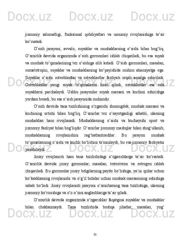jismoniy   salomatligi,   funksional   qobiliyatlari   va   umumiy   rivojlanishiga   ta’sir
ko‘rsatadi.
O‘sish   jarayoni,   avvalo,   suyaklar   va   mushaklarning   o‘sishi   bilan   bog‘liq.
O‘smirlik   davrida   organizmda   o‘sish   gormonlari   ishlab   chiqariladi,   bu   esa   suyak
va   mushak   to‘qimalarining   tez   o‘sishiga   olib   keladi.   O‘sish   gormonlari,   masalan,
somatotropin,   suyaklar   va   mushaklarning   ko‘payishida   muhim   ahamiyatga   ega.
Suyaklar   o‘sishi   osteoblastlar   va   osteoklastlar   faoliyati   orqali   amalga   oshiriladi.
Osteoblastlar   yangi   suyak   to‘qimalarini   hosil   qiladi,   osteoklastlar   esa   eski
suyaklarni   parchalaydi.   Ushbu   jarayonlar   suyak   massasi   va   kuchini   oshirishga
yordam beradi, bu esa o‘sish jarayonida muhimdir.
O‘sish   davrida   tana   tuzilishining   o‘zgarishi   shuningdek,   mushak   massasi   va
kuchining   ortishi   bilan   bog‘liq.   O‘smirlar   tez   o‘sayotganligi   sababli,   ularning
mushaklari   ham   rivojlanadi.   Mushaklarning   o‘sishi   va   kuchayishi   sport   va
jismoniy faoliyat bilan bog‘liqdir. O‘smirlar jismoniy mashqlar bilan shug‘ullanib,
mushaklarning   rivojlanishini   rag‘batlantiradilar.   Bu   jarayon   mushak
to‘qimalarining o‘sishi va kuchli bo‘lishini ta’minlaydi, bu esa jismoniy faoliyatni
yaxshilaydi.
Jinsiy   rivojlanish   ham   tana   tuzilishidagi   o‘zgarishlarga   ta’sir   ko‘rsatadi.
O‘smirlik   davrida   jinsiy   gormonlar,   masalan,   testosteron   va   estrogen   ishlab
chiqariladi. Bu gormonlar jinsiy belgilarning paydo bo‘lishiga, ya’ni qizlar uchun
ko‘kraklarning rivojlanishi  va o‘g‘il bolalar  uchun mushak massasining  oshishiga
sabab   bo‘ladi.   Jinsiy   rivojlanish   jarayoni   o‘smirlarning   tana   tuzilishiga,   ularning
jismoniy ko‘rinishiga va o‘z-o‘zini anglashlariga ta’sir qiladi.
O‘smirlik   davrida   organizmda   o‘zgarishlar   faqatgina   suyaklar   va   mushaklar
bilan   cheklanmaydi.   Tana   tuzilishida   boshqa   jihatlar,   masalan,   yog‘
15 
