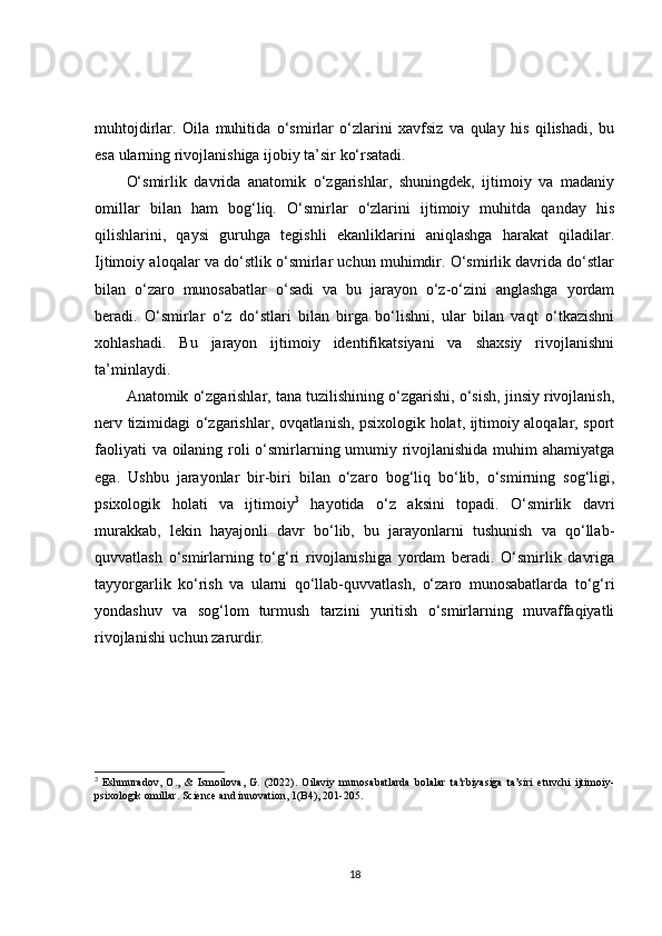muhtojdirlar.   Oila   muhitida   o‘smirlar   o‘zlarini   xavfsiz   va   qulay   his   qilishadi,   bu
esa ularning rivojlanishiga ijobiy ta’sir ko‘rsatadi.
O‘smirlik   davrida   anatomik   o‘zgarishlar,   shuningdek,   ijtimoiy   va   madaniy
omillar   bilan   ham   bog‘liq.   O‘smirlar   o‘zlarini   ijtimoiy   muhitda   qanday   his
qilishlarini,   qaysi   guruhga   tegishli   ekanliklarini   aniqlashga   harakat   qiladilar.
Ijtimoiy aloqalar va do‘stlik o‘smirlar uchun muhimdir. O‘smirlik davrida do‘stlar
bilan   o‘zaro   munosabatlar   o‘sadi   va   bu   jarayon   o‘z-o‘zini   anglashga   yordam
beradi.   O‘smirlar   o‘z   do‘stlari   bilan   birga   bo‘lishni,   ular   bilan   vaqt   o‘tkazishni
xohlashadi.   Bu   jarayon   ijtimoiy   identifikatsiyani   va   shaxsiy   rivojlanishni
ta’minlaydi.
Anatomik o‘zgarishlar, tana tuzilishining o‘zgarishi, o‘sish, jinsiy rivojlanish,
nerv tizimidagi o‘zgarishlar, ovqatlanish, psixologik holat, ijtimoiy aloqalar, sport
faoliyati  va oilaning roli o‘smirlarning umumiy rivojlanishida muhim  ahamiyatga
ega.   Ushbu   jarayonlar   bir-biri   bilan   o‘zaro   bog‘liq   bo‘lib,   o‘smirning   sog‘ligi,
psixologik   holati   va   ijtimoiy 3
  hayotida   o‘z   aksini   topadi.   O‘smirlik   davri
murakkab,   lekin   hayajonli   davr   bo‘lib,   bu   jarayonlarni   tushunish   va   qo‘llab-
quvvatlash   o‘smirlarning   to‘g‘ri   rivojlanishiga   yordam   beradi.   O‘smirlik   davriga
tayyorgarlik   ko‘rish   va   ularni   qo‘llab-quvvatlash,   o‘zaro   munosabatlarda   to‘g‘ri
yondashuv   va   sog‘lom   turmush   tarzini   yuritish   o‘smirlarning   muvaffaqiyatli
rivojlanishi uchun zarurdir.
3
  Eshmuradov,   O.,   &   Ismoilova,   G.   (2022).   Oilaviy   munosabatlarda   bolalar   ta’rbiyasiga   ta’siri   etuvchi   ijtimoiy-
psixologik omillar. Science and innovation, 1(B4), 201-205.
18 