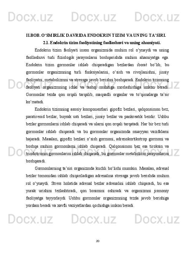 II.BOB.   O‘SMIRLIK DAVRIDA ENDOKRIN TIZIM VA UNING TA’SIRI.
2.1.   Endokrin tizim faoliyatining faollashuvi va uning ahamiyati.
Endokrin   tizim   faoliyati   inson   organizmida   muhim   rol   o‘ynaydi   va   uning
faollashuvi   turli   fiziologik   jarayonlarni   boshqarishda   muhim   ahamiyatga   ega.
Endokrin   tizim   gormonlar   ishlab   chiqaradigan   bezlardan   iborat   bo‘lib,   bu
gormonlar   organizmning   turli   funksiyalarini,   o‘sish   va   rivojlanishni,   jinsiy
faoliyatni, metabolizmni va stressga javob berishni boshqaradi. Endokrin tizimning
faoliyati   organizmning   ichki   va   tashqi   muhitiga   moslashishiga   imkon   beradi.
Gormonlar   tezda   qon   orqali   tarqalib,   maqsadli   organlar   va   to‘qimalarga   ta’sir
ko‘rsatadi.
Endokrin   tizimning   asosiy   komponentlari   gipofiz   bezlari,   qalqonsimon   bez,
paratireoid   bezlar,   buyrak   usti   bezlari,   jinsiy   bezlar   va   pankreatik   bezdir.   Ushbu
bezlar gormonlarni ishlab chiqaradi va ularni qon orqali tarqatadi. Har bir bez turli
gormonlar   ishlab   chiqaradi   va   bu   gormonlar   organizmda   muayyan   vazifalarni
bajaradi.   Masalan,   gipofiz   bezlari   o‘sish   gormoni,   adrenokortikotrop   gormoni   va
boshqa   muhim   gormonlarni   ishlab   chiqaradi.   Qalqonsimon   bez   esa   tiroksin   va
triodotironin gormonlarini ishlab chiqaradi, bu gormonlar metabolizm jarayonlarini
boshqaradi.
Gormonlarning ta’siri  organizmda kuchli  bo‘lishi  mumkin. Masalan,  adrenal
bezlar  tomonidan ishlab chiqariladigan adrenalina stressga  javob berishda  muhim
rol   o‘ynaydi.   Stress   holatida   adrenal   bezlar   adrenalini   ishlab   chiqaradi,   bu   esa
yurak   urishini   tezlashtiradi,   qon   bosimini   oshiradi   va   organizmni   jismoniy
faoliyatga   tayyorlaydi.   Ushbu   gormonlar   organizmning   tezda   javob   berishiga
yordam beradi va xavfli vaziyatlardan qochishga imkon beradi.
20 
