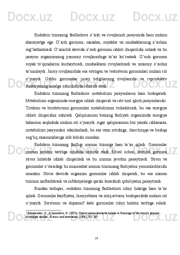Endokrin   tizimning   faollashuvi   o‘sish   va   rivojlanish   jarayonida   ham   muhim
ahamiyatga   ega.   O‘sish   gormoni,   masalan,   suyaklar   va   mushaklarning   o‘sishini
rag‘batlantiradi. O‘smirlik davrida o‘sish gormoni ishlab chiqarilishi oshadi va bu
jarayon   organizmning   jismoniy   rivojlanishiga   ta’sir   ko‘rsatadi.   O‘sish   gormoni
suyak   to‘qimalarini   kuchaytiradi,   mushaklarni   rivojlantiradi   va   umumiy   o‘sishni
ta’minlaydi. Jinsiy rivojlanishda esa estrogen va testosteron gormonlari muhim rol
o‘ynaydi.   Ushbu   gormonlar   jinsiy   belgilarning   rivojlanishi   va   reproduktiv
funksiyaning amalga oshirilishida ishtirok etadi.
Endokrin   tizimning   faollashuvi   metabolizm   jarayonlarini   ham   boshqaradi.
Metabolizm organizmda energiya ishlab chiqarish va iste’mol qilish jarayonlaridir.
Tiroksin   va   triodotironin   gormonlari   metabolizmni   tezlashtiradi,   bu   esa   energiya
ishlab   chiqarishni   oshiradi.   Qalqonsimon   bezning   faoliyati   organizmda   energiya
balansini saqlashda muhim rol o‘ynaydi. Agar qalqonsimon bez yaxshi ishlamasa,
metabolizm jarayonlari sekinlashadi, bu esa vazn ortishiga, charchoqqa va boshqa
sog‘liq muammolariga olib kelishi mumkin.
Endokrin   tizimning   faolligi   immun   tizimiga   ham   ta’sir   qiladi.   Gormonlar
immun   javobni   tartibga   solishda   ishtirok   etadi.   Misol   uchun,   kortizol   gormoni
stress   holatida   ishlab   chiqariladi   va   bu   immun   javobni   pasaytiradi.   Stress   va
gormonlar o‘rtasidagi bu munosabat immun tizimining faoliyatini yomonlashtirishi
mumkin.   Stress   davrida   organizm   gormonlar   ishlab   chiqaradi,   bu   esa   immun
tizimini zaiflashtiradi va infeksiyalarga qarshi kurashish qobiliyatini pasaytiradi.
Bundan   tashqari,   endokrin   tizimning   faollashuvi   ruhiy   holatga   ham   ta’sir
qiladi. Gormonlar kayfiyatni, hissiyotlarni va xulq-atvorni boshqarishda muhim rol
o‘ynaydi.   Serotonin   va   dopamin 4
  kabi   gormonlar   ruhiy   holatni   tartibga   soladi.
4
 Eshmuradov, O., & Ismoilova, G. (2022). Oilaviy munosabatlarda bolalar ta’rbiyasiga ta’siri etuvchi ijtimoiy-
psixologik omillar. Science and innovation, 1(B4), 201-205.
21 