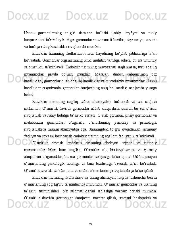 Ushbu   gormonlarning   to‘g‘ri   darajada   bo‘lishi   ijobiy   kayfiyat   va   ruhiy
barqarorlikni ta’minlaydi. Agar gormonlar muvozanati buzilsa, depressiya, xavotir
va boshqa ruhiy kasalliklar rivojlanishi mumkin.
Endokrin   tizimning   faollashuvi   inson   hayotining   ko‘plab   jabhalariga   ta’sir
ko‘rsatadi. Gormonlar organizmning ichki muhitini tartibga soladi, bu esa umumiy
salomatlikni ta’minlaydi. Endokrin tizimning muvozanati saqlanmasa, turli sog‘liq
muammolari   paydo   bo‘lishi   mumkin.   Masalan,   diabet,   qalqonsimon   bez
kasalliklari, gormonlar bilan bog‘liq kasalliklar va reproduktiv muammolar. Ushbu
kasalliklar   organizmda   gormonlar   darajasining   aniq   bo‘lmasligi   natijasida   yuzaga
keladi.
Endokrin   tizimning   sog‘liq   uchun   ahamiyatini   tushunish   va   uni   saqlash
muhimdir.   O‘smirlik   davrida   gormonlar   ishlab   chiqarilishi   oshadi,   bu   esa   o‘sish,
rivojlanish va ruhiy holatga ta’sir ko‘rsatadi. O‘sish gormoni, jinsiy gormonlar va
metabolizm   gormonlari   o‘zgarishi   o‘smirlarning   jismoniy   va   psixologik
rivojlanishida   muhim   ahamiyatga   ega.   Shuningdek,   to‘g‘ri   ovqatlanish,   jismoniy
faoliyat va stressni boshqarish endokrin tizimning sog‘lom faoliyatini ta’minlaydi.
O‘smirlik   davrida   endokrin   tizimning   faoliyati   tajriba   va   ijtimoiy
munosabatlar   bilan   ham   bog‘liq.   O‘smirlar   o‘z   his-tuyg‘ularini   va   ijtimoiy
aloqalarini   o‘rganadilar,   bu   esa   gormonlar   darajasiga   ta’sir   qiladi.   Ushbu   jarayon
o‘smirlarning   psixologik   holatiga   va   tana   tuzilishiga   bevosita   ta’sir   ko‘rsatadi.
O‘smirlik davrida do‘stlar, oila va muhit o‘smirlarning rivojlanishiga ta’sir qiladi.
Endokrin   tizimning   faollashuvi   va   uning   ahamiyati   haqida   tushuncha   berish
o‘smirlarning sog‘lig‘ini ta’minlashda muhimdir. O‘smirlar gormonlar va ularning
ta’sirini   tushunishlari,   o‘z   salomatliklarini   saqlashga   yordam   berishi   mumkin.
O‘smirlik   davrida   gormonlar   darajasini   nazorat   qilish,   stressni   boshqarish   va
22 
