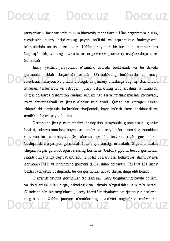 jarayonlarini boshqaruvchi muhim kimyoviy moddalardir. Ular organizmda o‘sish,
rivojlanish,   jinsiy   belgilarning   paydo   bo‘lishi   va   reproduktiv   funksiyalarni
ta’minlashda   asosiy   o‘rin   tutadi.   Ushbu   jarayonlar   bir-biri   bilan   chambarchas
bog‘liq   bo‘lib,   ularning   o‘zaro   ta’siri   organizmning   umumiy   rivojlanishiga   ta’sir
ko‘rsatadi.
Jinsiy   yetilish   jarayonlari   o‘smirlik   davrida   boshlanadi   va   bu   davrda
gormonlar   ishlab   chiqarilishi   oshadi.   O‘smirlikning   boshlanishi   va   jinsiy
rivojlanish  jarayoni  ko‘pincha biologik va ijtimoiy omillarga bog‘liq. Gormonlar,
xususan,   testosteron   va   estrogen,   jinsiy   belgilarning   rivojlanishini   ta’minlaydi.
O‘g‘il bolalarda testosteron darajasi oshishi natijasida mushak massasi  ko‘payadi,
ovoz   chuqurlashadi   va   jinsiy   a’zolar   rivojlanadi.   Qizlar   esa   estrogen   ishlab
chiqarilishi   natijasida   ko‘kraklar   rivojlanadi,   hayz   ko‘rish   davri   boshlanadi   va
ayollik belgilari paydo bo‘ladi.
Gormonlar   jinsiy   rivojlanishni   boshqarish   jarayonida   gipotalamus,   gipofiz
bezlari, qalqonsimon bez, buyrak usti bezlari va jinsiy bezlar o‘rtasidagi murakkab
muvozanatni   ta’minlaydi.   Gipotalamus,   gipofiz   bezlari   orqali   gormonlarni
boshqaradi. Bu  jarayon gormonal  aloqa orqali  amalga oshiriladi. Gipotalamusdan
chiqariladigan  gonadotropin releasing  hormone (GnRH)   gipofiz  bezini  gormonlar
ishlab   chiqarishga   rag‘batlantiradi.   Gipofiz   bezlari   esa   follikulyar   stimulyatsiya
gormoni   (FSH)   va   luteinizing   gormoni   (LH)   ishlab   chiqaradi.   FSH   va   LH   jinsiy
bezlar faoliyatini boshqaradi, bu esa gormonlar ishlab chiqarishiga olib keladi.
O‘smirlik   davrida   gormonlar   faollashishi,   jinsiy   belgilarning   paydo   bo‘lishi
va   rivojlanishi   bilan   birga,   psixologik   va   ijtimoiy   o‘zgarishlar   ham   ro‘y   beradi.
O‘smirlar   o‘z   his-tuyg‘ularini,   jinsiy   identifikatsiyalarini   va   ijtimoiy   aloqalarini
o‘rganadilar.   Ushbu   jarayon   o‘smirlarning   o‘z-o‘zini   anglashida   muhim   rol
24 