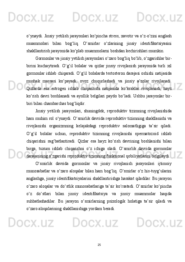 o‘ynaydi. Jinsiy yetilish jarayonlari ko‘pincha stress, xavotir va o‘z-o‘zini anglash
muammolari   bilan   bog‘liq.   O‘smirlar   o‘zlarining   jinsiy   identifikatsiyasini
shakllantirish jarayonida ko‘plab muammolarni boshdan kechirishlari mumkin.
Gormonlar va jinsiy yetilish jarayonlari o‘zaro bog‘liq bo‘lib, o‘zgarishlar bir-
birini   kuchaytiradi.   O‘g‘il   bolalar   va   qizlar   jinsiy   rivojlanish   jarayonida   turli   xil
gormonlar ishlab chiqaradi. O‘g‘il bolalarda testosteron darajasi oshishi natijasida
mushak   massasi   ko‘payadi,   ovoz   chuqurlashadi   va   jinsiy   a’zolar   rivojlanadi.
Qizlarda   esa   estrogen   ishlab   chiqarilishi   natijasida   ko‘kraklar   rivojlanadi,   hayz
ko‘rish davri  boshlanadi  va ayollik belgilari  paydo  bo‘ladi. Ushbu  jarayonlar  bir-
biri bilan chambarchas bog‘liqdir.
Jinsiy   yetilish   jarayonlari,   shuningdek,   reproduktiv   tizimning   rivojlanishida
ham muhim rol o‘ynaydi. O‘smirlik davrida reproduktiv tizimning shakllanishi va
rivojlanishi   organizmning   kelajakdagi   reproduktiv   salomatligiga   ta’sir   qiladi.
O‘g‘il   bolalar   uchun,   reproduktiv   tizimning   rivojlanishi   spermatozoid   ishlab
chiqarishni   rag‘batlantiradi.   Qizlar   esa   hayz   ko‘rish   davrining   boshlanishi   bilan
birga,   tuxum   ishlab   chiqarishni   o‘z   ichiga   oladi.   O‘smirlik   davrida   gormonlar
darajasining o‘zgarishi reproduktiv tizimning funksional qobiliyatlarini belgilaydi.
O‘smirlik   davrida   gormonlar   va   jinsiy   rivojlanish   jarayonlari   ijtimoiy
munosabatlar va o‘zaro aloqalar bilan ham bog‘liq. O‘smirlar o‘z his-tuyg‘ularini
anglashga, jinsiy identifikatsiyalarini shakllantirishga harakat qiladilar. Bu jarayon
o‘zaro  aloqalar  va  do‘stlik  munosabatlariga  ta’sir  ko‘rsatadi.   O‘smirlar  ko‘pincha
o‘z   do‘stlari   bilan   jinsiy   identifikatsiya   va   jinsiy   muammolar   haqida
suhbatlashadilar.   Bu   jarayon   o‘smirlarning   psixologik   holatiga   ta’sir   qiladi   va
o‘zaro aloqalarining shakllanishiga yordam beradi.
25 