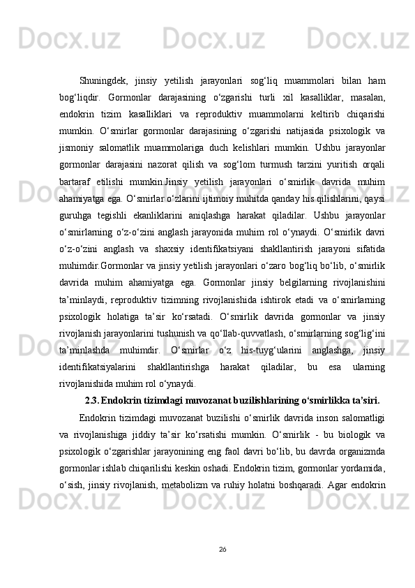 Shuningdek,   jinsiy   yetilish   jarayonlari   sog‘liq   muammolari   bilan   ham
bog‘liqdir.   Gormonlar   darajasining   o‘zgarishi   turli   xil   kasalliklar,   masalan,
endokrin   tizim   kasalliklari   va   reproduktiv   muammolarni   keltirib   chiqarishi
mumkin.   O‘smirlar   gormonlar   darajasining   o‘zgarishi   natijasida   psixologik   va
jismoniy   salomatlik   muammolariga   duch   kelishlari   mumkin.   Ushbu   jarayonlar
gormonlar   darajasini   nazorat   qilish   va   sog‘lom   turmush   tarzini   yuritish   orqali
bartaraf   etilishi   mumkin.Jinsiy   yetilish   jarayonlari   o‘smirlik   davrida   muhim
ahamiyatga ega. O‘smirlar o‘zlarini ijtimoiy muhitda qanday his qilishlarini, qaysi
guruhga   tegishli   ekanliklarini   aniqlashga   harakat   qiladilar.   Ushbu   jarayonlar
o‘smirlarning   o‘z-o‘zini   anglash   jarayonida   muhim   rol   o‘ynaydi.   O‘smirlik   davri
o‘z-o‘zini   anglash   va   shaxsiy   identifikatsiyani   shakllantirish   jarayoni   sifatida
muhimdir.Gormonlar va jinsiy yetilish jarayonlari o‘zaro bog‘liq bo‘lib, o‘smirlik
davrida   muhim   ahamiyatga   ega.   Gormonlar   jinsiy   belgilarning   rivojlanishini
ta’minlaydi,   reproduktiv   tizimning   rivojlanishida   ishtirok   etadi   va   o‘smirlarning
psixologik   holatiga   ta’sir   ko‘rsatadi.   O‘smirlik   davrida   gormonlar   va   jinsiy
rivojlanish jarayonlarini tushunish va qo‘llab-quvvatlash, o‘smirlarning sog‘lig‘ini
ta’minlashda   muhimdir.   O‘smirlar   o‘z   his-tuyg‘ularini   anglashga,   jinsiy
identifikatsiyalarini   shakllantirishga   harakat   qiladilar,   bu   esa   ularning
rivojlanishida muhim rol o‘ynaydi.
2.3.   Endokrin tizimdagi muvozanat buzilishlarining o‘smirlikka ta’siri.
Endokrin   tizimdagi   muvozanat   buzilishi   o‘smirlik   davrida   inson   salomatligi
va   rivojlanishiga   jiddiy   ta’sir   ko‘rsatishi   mumkin.   O‘smirlik   -   bu   biologik   va
psixologik  o‘zgarishlar   jarayonining  eng  faol  davri   bo‘lib,  bu  davrda  organizmda
gormonlar ishlab chiqarilishi keskin oshadi. Endokrin tizim, gormonlar yordamida,
o‘sish,   jinsiy   rivojlanish,   metabolizm   va   ruhiy   holatni   boshqaradi.   Agar   endokrin
26 