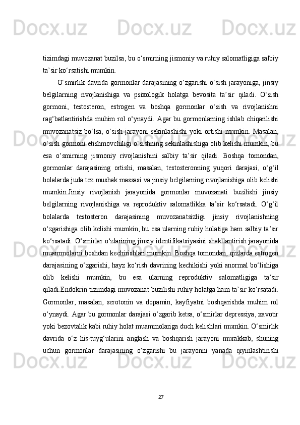 tizimdagi muvozanat buzilsa, bu o‘smirning jismoniy va ruhiy salomatligiga salbiy
ta’sir ko‘rsatishi mumkin.
O‘smirlik davrida gormonlar darajasining o‘zgarishi o‘sish jarayoniga, jinsiy
belgilarning   rivojlanishiga   va   psixologik   holatga   bevosita   ta’sir   qiladi.   O‘sish
gormoni,   testosteron,   estrogen   va   boshqa   gormonlar   o‘sish   va   rivojlanishni
rag‘batlantirishda muhim rol o‘ynaydi. Agar  bu gormonlarning ishlab chiqarilishi
muvozanatsiz  bo‘lsa,  o‘sish   jarayoni  sekinlashishi  yoki   ortishi   mumkin. Masalan,
o‘sish gormoni etishmovchiligi o‘sishning sekinlashishiga olib kelishi mumkin, bu
esa   o‘smirning   jismoniy   rivojlanishini   salbiy   ta’sir   qiladi.   Boshqa   tomondan,
gormonlar   darajasining   ortishi,   masalan,   testosteronning   yuqori   darajasi,   o‘g‘il
bolalarda juda tez mushak massasi va jinsiy belgilarning rivojlanishiga olib kelishi
mumkin.Jinsiy   rivojlanish   jarayonida   gormonlar   muvozanati   buzilishi   jinsiy
belgilarning   rivojlanishiga   va   reproduktiv   salomatlikka   ta’sir   ko‘rsatadi.   O‘g‘il
bolalarda   testosteron   darajasining   muvozanatsizligi   jinsiy   rivojlanishning
o‘zgarishiga olib kelishi mumkin, bu esa ularning ruhiy holatiga ham salbiy ta’sir
ko‘rsatadi. O‘smirlar o‘zlarining jinsiy identifikatsiyasini shakllantirish jarayonida
muammolarni boshdan kechirishlari mumkin. Boshqa tomondan, qizlarda estrogen
darajasining o‘zgarishi, hayz ko‘rish davrining kechikishi yoki anormal bo‘lishiga
olib   kelishi   mumkin,   bu   esa   ularning   reproduktiv   salomatligiga   ta’sir
qiladi.Endokrin tizimdagi muvozanat buzilishi ruhiy holatga ham ta’sir ko‘rsatadi.
Gormonlar,   masalan,   serotonin   va   dopamin,   kayfiyatni   boshqarishda   muhim   rol
o‘ynaydi. Agar bu gormonlar darajasi o‘zgarib ketsa, o‘smirlar depressiya, xavotir
yoki bezovtalik kabi ruhiy holat muammolariga duch kelishlari mumkin. O‘smirlik
davrida   o‘z   his-tuyg‘ularini   anglash   va   boshqarish   jarayoni   murakkab,   shuning
uchun   gormonlar   darajasining   o‘zgarishi   bu   jarayonni   yanada   qiyinlashtirishi
27 