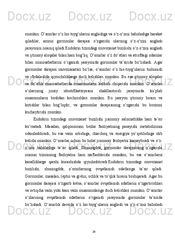 mumkin. O‘smirlar o‘z his-tuyg‘ularini anglashga va o‘z-o‘zini baholashga harakat
qiladilar,   ammo   gormonlar   darajasi   o‘zgarishi   ularning   o‘z-o‘zini   anglash
jarayonini noaniq qiladi.Endokrin tizimdagi muvozanat buzilishi o‘z-o‘zini anglash
va ijtimoiy aloqalar bilan ham bog‘liq. O‘smirlar o‘z do‘stlari va atrofdagi odamlar
bilan   munosabatlarini   o‘rganish   jarayonida   gormonlar   ta’sirida   bo‘lishadi.   Agar
gormonlar   darajasi   muvozanatsiz   bo‘lsa,   o‘smirlar   o‘z   his-tuyg‘ularini   tushunish
va   ifodalashda   qiyinchiliklarga   duch   kelishlari   mumkin.   Bu   esa   ijtimoiy   aloqalar
va   do‘stlik   munosabatlarida   muammolarni   keltirib   chiqarishi   mumkin.   O‘smirlar
o‘zlarining   jinsiy   identifikatsiyasini   shakllantirish   jarayonida   ko‘plab
muammolarni   boshdan   kechirishlari   mumkin.   Bu   jarayon   ijtimoiy   bosim   va
kutishlar   bilan   bog‘liqdir,   va   gormonlar   darajasining   o‘zgarishi   bu   bosimni
kuchaytirishi mumkin.
Endokrin   tizimdagi   muvozanat   buzilishi   jismoniy   salomatlikka   ham   ta’sir
ko‘rsatadi.   Masalan,   qalqonsimon   bezlar   faoliyatining   pasayishi   metabolizmni
sekinlashtiradi,   bu   esa   vazn   ortishiga,   charchoq   va   energiya   yo‘qotilishiga   olib
kelishi mumkin. O‘smirlar uchun bu holat jismoniy faoliyatni kamaytiradi va o‘z-
o‘zini   baholashga   ta’sir   qiladi.   Shuningdek,   gormonlar   darajasining   o‘zgarishi
immun   tizimining   faoliyatini   ham   zaiflashtirishi   mumkin,   bu   esa   o‘smirlarni
kasalliklarga   qarshi   kurashishda   qiyinlashtiradi.Endokrin   tizimdagi   muvozanat
buzilishi,   shuningdek,   o‘smirlarning   ovqatlanish   odatlariga   ta’sir   qiladi.
Gormonlar, masalan, leptin va grelin, ochlik va to‘qlik hissini boshqaradi. Agar bu
gormonlar  darajasi  o‘zgarib ketsa,  o‘smirlar  ovqatlanish odatlarini  o‘zgartirishlari
va ortiqcha vazn yoki kam vazn muammolariga duch kelishlari mumkin. O‘smirlar
o‘zlarining   ovqatlanish   odatlarini   o‘rganish   jarayonida   gormonlar   ta’sirida
bo‘lishadi.   O‘smirlik   davrida   o‘z   his-tuyg‘ularini   anglash   va   o‘z-o‘zini   baholash
28 