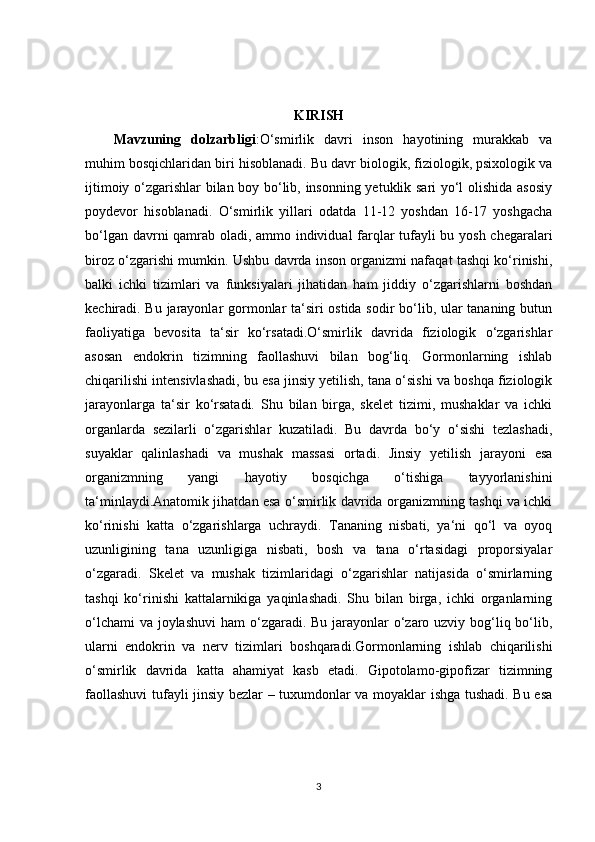 KIRISH
Mavzuning   dolzarbligi :O‘smirlik   davri   inson   hayotining   murakkab   va
muhim bosqichlaridan biri hisoblanadi. Bu davr biologik, fiziologik, psixologik va
ijtimoiy o‘zgarishlar bilan boy bo‘lib, insonning yetuklik sari yo‘l olishida asosiy
poydevor   hisoblanadi.   O‘smirlik   yillari   odatda   11-12   yoshdan   16-17   yoshgacha
bo‘lgan davrni qamrab oladi, ammo individual farqlar tufayli bu yosh chegaralari
biroz o‘zgarishi mumkin. Ushbu davrda inson organizmi nafaqat tashqi ko‘rinishi,
balki   ichki   tizimlari   va   funksiyalari   jihatidan   ham   jiddiy   o‘zgarishlarni   boshdan
kechiradi. Bu jarayonlar gormonlar ta‘siri ostida sodir bo‘lib, ular tananing butun
faoliyatiga   bevosita   ta‘sir   ko‘rsatadi.O‘smirlik   davrida   fiziologik   o‘zgarishlar
asosan   endokrin   tizimning   faollashuvi   bilan   bog‘liq.   Gormonlarning   ishlab
chiqarilishi intensivlashadi, bu esa jinsiy yetilish, tana o‘sishi va boshqa fiziologik
jarayonlarga   ta‘sir   ko‘rsatadi.   Shu   bilan   birga,   skelet   tizimi,   mushaklar   va   ichki
organlarda   sezilarli   o‘zgarishlar   kuzatiladi.   Bu   davrda   bo‘y   o‘sishi   tezlashadi,
suyaklar   qalinlashadi   va   mushak   massasi   ortadi.   Jinsiy   yetilish   jarayoni   esa
organizmning   yangi   hayotiy   bosqichga   o‘tishiga   tayyorlanishini
ta‘minlaydi.Anatomik jihatdan esa o‘smirlik davrida organizmning tashqi va ichki
ko‘rinishi   katta   o‘zgarishlarga   uchraydi.   Tananing   nisbati,   ya‘ni   qo‘l   va   oyoq
uzunligining   tana   uzunligiga   nisbati,   bosh   va   tana   o‘rtasidagi   proporsiyalar
o‘zgaradi.   Skelet   va   mushak   tizimlaridagi   o‘zgarishlar   natijasida   o‘smirlarning
tashqi   ko‘rinishi   kattalarnikiga   yaqinlashadi.   Shu   bilan   birga,   ichki   organlarning
o‘lchami  va joylashuvi  ham o‘zgaradi. Bu jarayonlar o‘zaro uzviy bog‘liq bo‘lib,
ularni   endokrin   va   nerv   tizimlari   boshqaradi.Gormonlarning   ishlab   chiqarilishi
o‘smirlik   davrida   katta   ahamiyat   kasb   etadi.   Gipotolamo-gipofizar   tizimning
faollashuvi tufayli jinsiy bezlar – tuxumdonlar va moyaklar ishga tushadi. Bu esa
3 