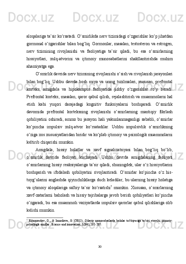 aloqalariga ta’sir ko‘rsatadi. O‘smirlikda nerv tizimidagi o‘zgarishlar ko‘p jihatdan
gormonal o‘zgarishlar bilan bog‘liq. Gormonlar, masalan, testosteron va estrogen,
nerv   tizimining   rivojlanishi   va   faoliyatiga   ta’sir   qiladi,   bu   esa   o‘smirlarning
hissiyotlari,   xulq-atvorini   va   ijtimoiy   munosabatlarini   shakllantirishda   muhim
ahamiyatga ega.
O‘smirlik davrida nerv tizimining rivojlanishi o‘sish va rivojlanish jarayonlari
bilan   bog‘liq.   Ushbu   davrda   bosh   miya   va   uning   tuzilmalari,   xususan,   prefrontal
korteks,   amigdala   va   hipokampus   faoliyatida   jiddiy   o‘zgarishlar   ro‘y   beradi.
Prefrontal korteks, masalan, qaror qabul qilish, rejalashtirish va muammolarni hal
etish   kabi   yuqori   darajadagi   kognitiv   funksiyalarni   boshqaradi.   O‘smirlik
davomida   prefrontal   korteksning   rivojlanishi   o‘smirlarning   mantiqiy   fikrlash
qobiliyatini   oshiradi,   ammo   bu   jarayon   hali   yakunlanmaganligi   sababli,   o‘smirlar
ko‘pincha   impulsiv   xulq-atvor   ko‘rsatadilar.   Ushbu   impulsivlik   o‘smirlikning
o‘ziga xos xususiyatlaridan biridir va ko‘plab ijtimoiy va psixologik muammolarni
keltirib chiqarishi mumkin.
Amigdala,   hissiy   holatlar   va   xavf   signalizatsiyasi   bilan   bog‘liq   bo‘lib,
o‘smirlik   davrida   faoliyati   kuchayadi.   Ushbu   davrda   amigdalaning   faoliyati
o‘smirlarning hissiy reaksiyalariga ta’sir qiladi, shuningdek, ular o‘z hissiyotlarini
boshqarish   va   ifodalash   qobiliyatini   rivojlantiradi.   O‘smirlar   ko‘pincha   o‘z   his-
tuyg‘ularini anglashda  qiyinchiliklarga duch keladilar, bu ularning hissiy  holatiga
va   ijtimoiy   aloqalariga   salbiy   ta’sir   ko‘rsatishi 5
  mumkin.   Xususan,   o‘smirlarning
xavf-xatarlarni baholash va hissiy tajribalarga javob berish qobiliyatlari ko‘pincha
o‘zgaradi, bu esa muammoli vaziyatlarda impulsiv qarorlar qabul qilishlariga olib
kelishi mumkin.
5
  Eshmuradov,   O.,   &   Ismoilova,   G.   (2022).   Oilaviy   munosabatlarda   bolalar   ta’rbiyasiga   ta’siri   etuvchi   ijtimoiy-
psixologik omillar. Science and innovation, 1(B4), 201-205.
30 