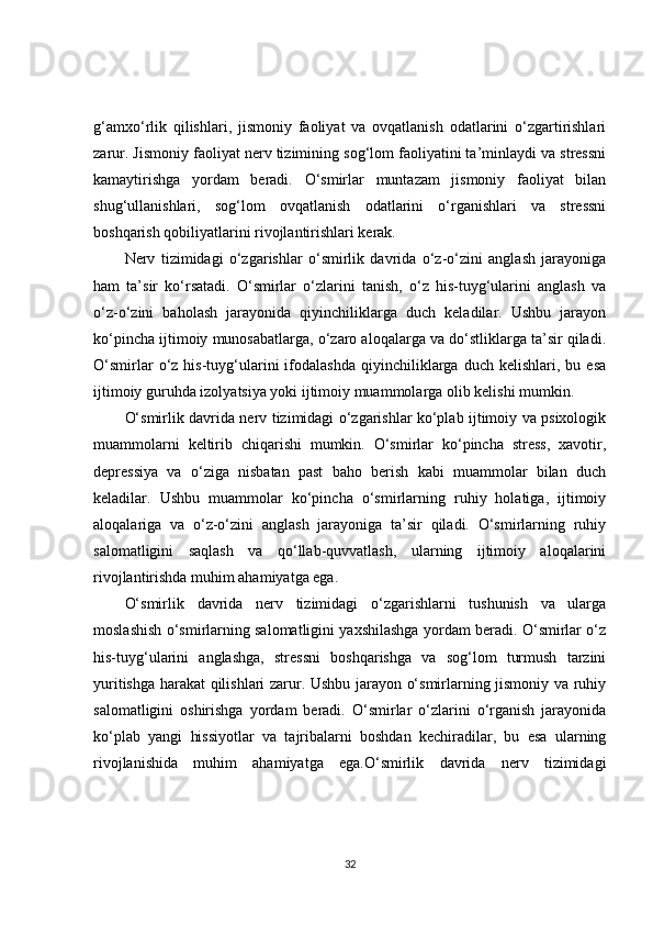 g‘amxo‘rlik   qilishlari,   jismoniy   faoliyat   va   ovqatlanish   odatlarini   o‘zgartirishlari
zarur. Jismoniy faoliyat nerv tizimining sog‘lom faoliyatini ta’minlaydi va stressni
kamaytirishga   yordam   beradi.   O‘smirlar   muntazam   jismoniy   faoliyat   bilan
shug‘ullanishlari,   sog‘lom   ovqatlanish   odatlarini   o‘rganishlari   va   stressni
boshqarish qobiliyatlarini rivojlantirishlari kerak.
Nerv   tizimidagi   o‘zgarishlar   o‘smirlik   davrida   o‘z-o‘zini   anglash   jarayoniga
ham   ta’sir   ko‘rsatadi.   O‘smirlar   o‘zlarini   tanish,   o‘z   his-tuyg‘ularini   anglash   va
o‘z-o‘zini   baholash   jarayonida   qiyinchiliklarga   duch   keladilar.   Ushbu   jarayon
ko‘pincha ijtimoiy munosabatlarga, o‘zaro aloqalarga va do‘stliklarga ta’sir qiladi.
O‘smirlar   o‘z   his-tuyg‘ularini   ifodalashda   qiyinchiliklarga  duch   kelishlari,   bu  esa
ijtimoiy guruhda izolyatsiya yoki ijtimoiy muammolarga olib kelishi mumkin.
O‘smirlik davrida nerv tizimidagi o‘zgarishlar ko‘plab ijtimoiy va psixologik
muammolarni   keltirib   chiqarishi   mumkin.   O‘smirlar   ko‘pincha   stress,   xavotir,
depressiya   va   o‘ziga   nisbatan   past   baho   berish   kabi   muammolar   bilan   duch
keladilar.   Ushbu   muammolar   ko‘pincha   o‘smirlarning   ruhiy   holatiga,   ijtimoiy
aloqalariga   va   o‘z-o‘zini   anglash   jarayoniga   ta’sir   qiladi.   O‘smirlarning   ruhiy
salomatligini   saqlash   va   qo‘llab-quvvatlash,   ularning   ijtimoiy   aloqalarini
rivojlantirishda muhim ahamiyatga ega.
O‘smirlik   davrida   nerv   tizimidagi   o‘zgarishlarni   tushunish   va   ularga
moslashish o‘smirlarning salomatligini yaxshilashga yordam beradi. O‘smirlar o‘z
his-tuyg‘ularini   anglashga,   stressni   boshqarishga   va   sog‘lom   turmush   tarzini
yuritishga harakat qilishlari zarur. Ushbu jarayon o‘smirlarning jismoniy va ruhiy
salomatligini   oshirishga   yordam   beradi.   O‘smirlar   o‘zlarini   o‘rganish   jarayonida
ko‘plab   yangi   hissiyotlar   va   tajribalarni   boshdan   kechiradilar,   bu   esa   ularning
rivojlanishida   muhim   ahamiyatga   ega.O‘smirlik   davrida   nerv   tizimidagi
32 
