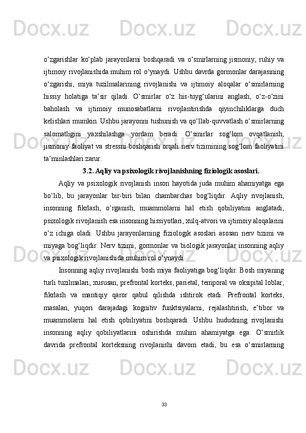 o‘zgarishlar   ko‘plab   jarayonlarni   boshqaradi   va   o‘smirlarning   jismoniy,   ruhiy   va
ijtimoiy rivojlanishida muhim rol o‘ynaydi. Ushbu davrda gormonlar darajasining
o‘zgarishi,   miya   tuzilmalarining   rivojlanishi   va   ijtimoiy   aloqalar   o‘smirlarning
hissiy   holatiga   ta’sir   qiladi.   O‘smirlar   o‘z   his-tuyg‘ularini   anglash,   o‘z-o‘zini
baholash   va   ijtimoiy   munosabatlarni   rivojlantirishda   qiyinchiliklarga   duch
kelishlari mumkin. Ushbu jarayonni tushunish va qo‘llab-quvvatlash o‘smirlarning
salomatligini   yaxshilashga   yordam   beradi.   O‘smirlar   sog‘lom   ovqatlanish,
jismoniy faoliyat va stressni boshqarish orqali nerv tizimining sog‘lom faoliyatini
ta’minlashlari zarur.
3.2.   Aqliy va psixologik rivojlanishning fiziologik asoslari.
Aqliy   va   psixologik   rivojlanish   inson   hayotida   juda   muhim   ahamiyatga   ega
bo‘lib,   bu   jarayonlar   bir-biri   bilan   chambarchas   bog‘liqdir.   Aqliy   rivojlanish,
insonning   fikrlash,   o‘rganish,   muammolarni   hal   etish   qobiliyatini   anglatadi,
psixologik rivojlanish esa insonning hissiyotlari, xulq-atvori va ijtimoiy aloqalarini
o‘z   ichiga   oladi.   Ushbu   jarayonlarning   fiziologik   asoslari   asosan   nerv   tizimi   va
miyaga bog‘liqdir.  Nerv tizimi, gormonlar  va  biologik jarayonlar  insonning  aqliy
va psixologik rivojlanishida muhim rol o‘ynaydi.
Insonning aqliy rivojlanishi bosh miya faoliyatiga bog‘liqdir. Bosh miyaning
turli tuzilmalari, xususan, prefrontal korteks, parietal, temporal va oksipital loblar,
fikrlash   va   mantiqiy   qaror   qabul   qilishda   ishtirok   etadi.   Prefrontal   korteks,
masalan,   yuqori   darajadagi   kognitiv   funktsiyalarni,   rejalashtirish,   e’tibor   va
muammolarni   hal   etish   qobiliyatini   boshqaradi.   Ushbu   hududning   rivojlanishi
insonning   aqliy   qobiliyatlarini   oshirishda   muhim   ahamiyatga   ega.   O‘smirlik
davrida   prefrontal   korteksning   rivojlanishi   davom   etadi,   bu   esa   o‘smirlarning
33 