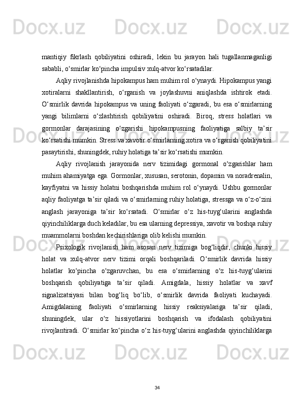 mantiqiy   fikrlash   qobiliyatini   oshiradi,   lekin   bu   jarayon   hali   tugallanmaganligi
sababli, o‘smirlar ko‘pincha impulsiv xulq-atvor ko‘rsatadilar.
Aqliy rivojlanishda hipokampus ham muhim rol o‘ynaydi. Hipokampus yangi
xotiralarni   shakllantirish,   o‘rganish   va   joylashuvni   aniqlashda   ishtirok   etadi.
O‘smirlik   davrida   hipokampus   va   uning   faoliyati   o‘zgaradi,   bu   esa   o‘smirlarning
yangi   bilimlarni   o‘zlashtirish   qobiliyatini   oshiradi.   Biroq,   stress   holatlari   va
gormonlar   darajasining   o‘zgarishi   hipokampusning   faoliyatiga   salbiy   ta’sir
ko‘rsatishi mumkin. Stress va xavotir o‘smirlarning xotira va o‘rganish qobiliyatini
pasaytirishi, shuningdek, ruhiy holatiga ta’sir ko‘rsatishi mumkin.
Aqliy   rivojlanish   jarayonida   nerv   tizimidagi   gormonal   o‘zgarishlar   ham
muhim ahamiyatga ega. Gormonlar, xususan, serotonin, dopamin va noradrenalin,
kayfiyatni   va   hissiy   holatni   boshqarishda   muhim   rol   o‘ynaydi.   Ushbu   gormonlar
aqliy faoliyatga ta’sir qiladi va o‘smirlarning ruhiy holatiga, stressga va o‘z-o‘zini
anglash   jarayoniga   ta’sir   ko‘rsatadi.   O‘smirlar   o‘z   his-tuyg‘ularini   anglashda
qiyinchiliklarga duch keladilar, bu esa ularning depressiya, xavotir va boshqa ruhiy
muammolarni boshdan kechirishlariga olib kelishi mumkin.
Psixologik   rivojlanish   ham   asosan   nerv   tizimiga   bog‘liqdir,   chunki   hissiy
holat   va   xulq-atvor   nerv   tizimi   orqali   boshqariladi.   O‘smirlik   davrida   hissiy
holatlar   ko‘pincha   o‘zgaruvchan,   bu   esa   o‘smirlarning   o‘z   his-tuyg‘ularini
boshqarish   qobiliyatiga   ta’sir   qiladi.   Amigdala,   hissiy   holatlar   va   xavf
signalizatsiyasi   bilan   bog‘liq   bo‘lib,   o‘smirlik   davrida   faoliyati   kuchayadi.
Amigdalaning   faoliyati   o‘smirlarning   hissiy   reaksiyalariga   ta’sir   qiladi,
shuningdek,   ular   o‘z   hissiyotlarini   boshqarish   va   ifodalash   qobiliyatini
rivojlantiradi.   O‘smirlar   ko‘pincha   o‘z   his-tuyg‘ularini   anglashda   qiyinchiliklarga
34 