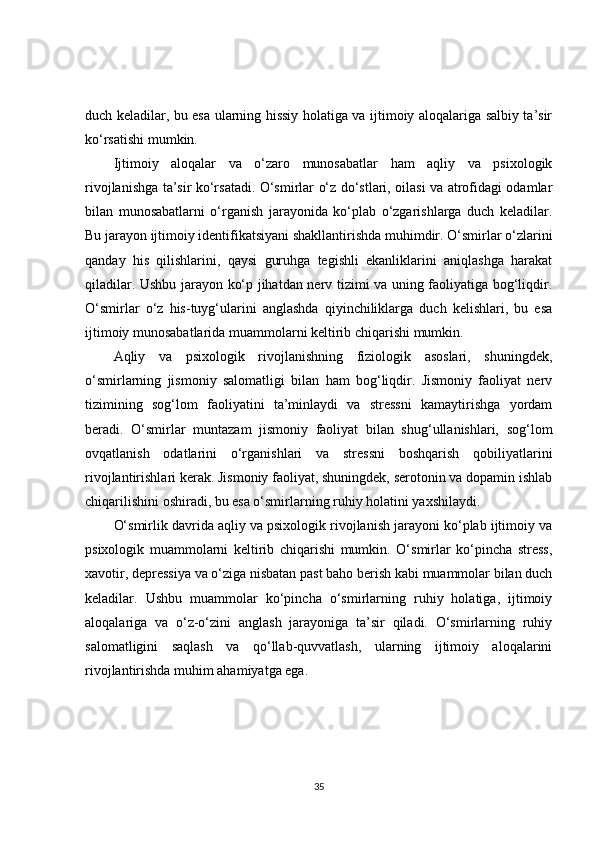 duch keladilar, bu esa ularning hissiy holatiga va ijtimoiy aloqalariga salbiy ta’sir
ko‘rsatishi mumkin.
Ijtimoiy   aloqalar   va   o‘zaro   munosabatlar   ham   aqliy   va   psixologik
rivojlanishga ta’sir ko‘rsatadi. O‘smirlar o‘z do‘stlari, oilasi va atrofidagi odamlar
bilan   munosabatlarni   o‘rganish   jarayonida   ko‘plab   o‘zgarishlarga   duch   keladilar.
Bu jarayon ijtimoiy identifikatsiyani shakllantirishda muhimdir. O‘smirlar o‘zlarini
qanday   his   qilishlarini,   qaysi   guruhga   tegishli   ekanliklarini   aniqlashga   harakat
qiladilar. Ushbu jarayon ko‘p jihatdan nerv tizimi va uning faoliyatiga bog‘liqdir.
O‘smirlar   o‘z   his-tuyg‘ularini   anglashda   qiyinchiliklarga   duch   kelishlari,   bu   esa
ijtimoiy munosabatlarida muammolarni keltirib chiqarishi mumkin.
Aqliy   va   psixologik   rivojlanishning   fiziologik   asoslari,   shuningdek,
o‘smirlarning   jismoniy   salomatligi   bilan   ham   bog‘liqdir.   Jismoniy   faoliyat   nerv
tizimining   sog‘lom   faoliyatini   ta’minlaydi   va   stressni   kamaytirishga   yordam
beradi.   O‘smirlar   muntazam   jismoniy   faoliyat   bilan   shug‘ullanishlari,   sog‘lom
ovqatlanish   odatlarini   o‘rganishlari   va   stressni   boshqarish   qobiliyatlarini
rivojlantirishlari kerak. Jismoniy faoliyat, shuningdek, serotonin va dopamin ishlab
chiqarilishini oshiradi, bu esa o‘smirlarning ruhiy holatini yaxshilaydi.
O‘smirlik davrida aqliy va psixologik rivojlanish jarayoni ko‘plab ijtimoiy va
psixologik   muammolarni   keltirib   chiqarishi   mumkin.   O‘smirlar   ko‘pincha   stress,
xavotir, depressiya va o‘ziga nisbatan past baho berish kabi muammolar bilan duch
keladilar.   Ushbu   muammolar   ko‘pincha   o‘smirlarning   ruhiy   holatiga,   ijtimoiy
aloqalariga   va   o‘z-o‘zini   anglash   jarayoniga   ta’sir   qiladi.   O‘smirlarning   ruhiy
salomatligini   saqlash   va   qo‘llab-quvvatlash,   ularning   ijtimoiy   aloqalarini
rivojlantirishda muhim ahamiyatga ega.
35