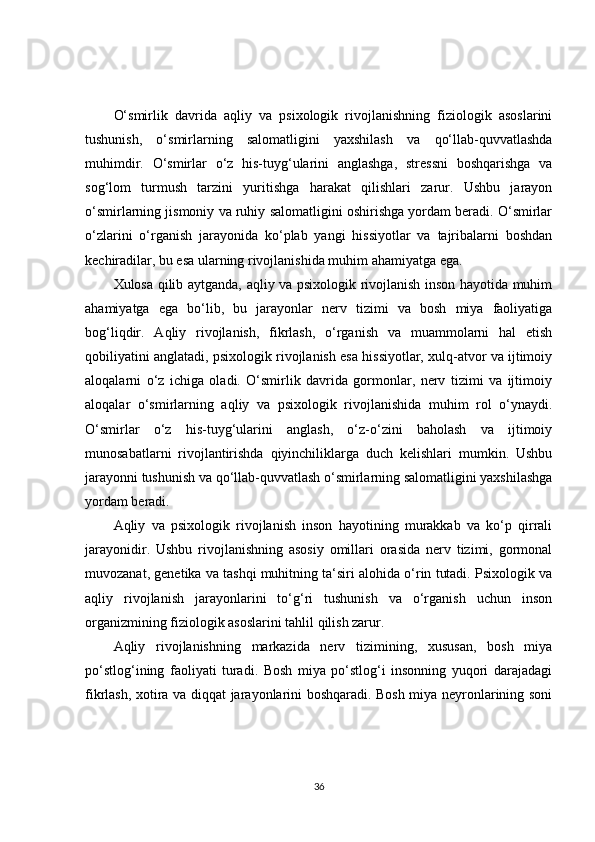 O‘smirlik   davrida   aqliy   va   psixologik   rivojlanishning   fiziologik   asoslarini
tushunish,   o‘smirlarning   salomatligini   yaxshilash   va   qo‘llab-quvvatlashda
muhimdir.   O‘smirlar   o‘z   his-tuyg‘ularini   anglashga,   stressni   boshqarishga   va
sog‘lom   turmush   tarzini   yuritishga   harakat   qilishlari   zarur.   Ushbu   jarayon
o‘smirlarning jismoniy va ruhiy salomatligini oshirishga yordam beradi. O‘smirlar
o‘zlarini   o‘rganish   jarayonida   ko‘plab   yangi   hissiyotlar   va   tajribalarni   boshdan
kechiradilar, bu esa ularning rivojlanishida muhim ahamiyatga ega.
Xulosa qilib aytganda, aqliy va psixologik rivojlanish inson hayotida muhim
ahamiyatga   ega   bo‘lib,   bu   jarayonlar   nerv   tizimi   va   bosh   miya   faoliyatiga
bog‘liqdir.   Aqliy   rivojlanish,   fikrlash,   o‘rganish   va   muammolarni   hal   etish
qobiliyatini anglatadi, psixologik rivojlanish esa hissiyotlar, xulq-atvor va ijtimoiy
aloqalarni   o‘z   ichiga   oladi.   O‘smirlik   davrida   gormonlar,   nerv   tizimi   va   ijtimoiy
aloqalar   o‘smirlarning   aqliy   va   psixologik   rivojlanishida   muhim   rol   o‘ynaydi.
O‘smirlar   o‘z   his-tuyg‘ularini   anglash,   o‘z-o‘zini   baholash   va   ijtimoiy
munosabatlarni   rivojlantirishda   qiyinchiliklarga   duch   kelishlari   mumkin.   Ushbu
jarayonni tushunish va qo‘llab-quvvatlash o‘smirlarning salomatligini yaxshilashga
yordam beradi.
Aqliy   va   psixologik   rivojlanish   inson   hayotining   murakkab   va   ko‘p   qirrali
jarayonidir.   Ushbu   rivojlanishning   asosiy   omillari   orasida   nerv   tizimi,   gormonal
muvozanat, genetika va tashqi muhitning ta‘siri alohida o‘rin tutadi. Psixologik va
aqliy   rivojlanish   jarayonlarini   to‘g‘ri   tushunish   va   o‘rganish   uchun   inson
organizmining fiziologik asoslarini tahlil qilish zarur.
Aqliy   rivojlanishning   markazida   nerv   tizimining,   xususan,   bosh   miya
po‘stlog‘ining   faoliyati   turadi.   Bosh   miya   po‘stlog‘i   insonning   yuqori   darajadagi
fikrlash, xotira va diqqat jarayonlarini boshqaradi. Bosh miya neyronlarining soni
36 