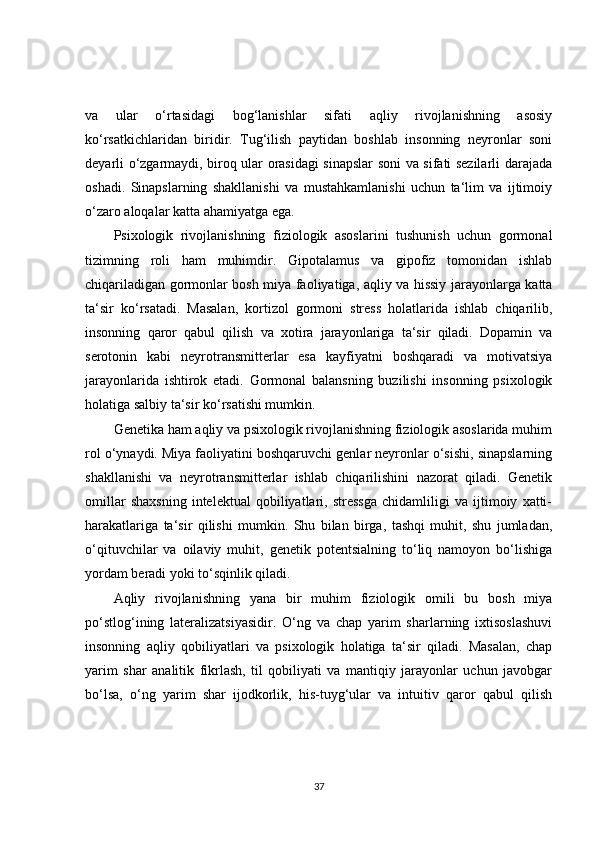 va   ular   o‘rtasidagi   bog‘lanishlar   sifati   aqliy   rivojlanishning   asosiy
ko‘rsatkichlaridan   biridir.   Tug‘ilish   paytidan   boshlab   insonning   neyronlar   soni
deyarli o‘zgarmaydi, biroq ular orasidagi sinapslar soni va sifati sezilarli darajada
oshadi.   Sinapslarning   shakllanishi   va   mustahkamlanishi   uchun   ta‘lim   va   ijtimoiy
o‘zaro aloqalar katta ahamiyatga ega.
Psixologik   rivojlanishning   fiziologik   asoslarini   tushunish   uchun   gormonal
tizimning   roli   ham   muhimdir.   Gipotalamus   va   gipofiz   tomonidan   ishlab
chiqariladigan gormonlar bosh miya faoliyatiga, aqliy va hissiy jarayonlarga katta
ta‘sir   ko‘rsatadi.   Masalan,   kortizol   gormoni   stress   holatlarida   ishlab   chiqarilib,
insonning   qaror   qabul   qilish   va   xotira   jarayonlariga   ta‘sir   qiladi.   Dopamin   va
serotonin   kabi   neyrotransmitterlar   esa   kayfiyatni   boshqaradi   va   motivatsiya
jarayonlarida   ishtirok   etadi.   Gormonal   balansning   buzilishi   insonning   psixologik
holatiga salbiy ta‘sir ko‘rsatishi mumkin.
Genetika ham aqliy va psixologik rivojlanishning fiziologik asoslarida muhim
rol o‘ynaydi. Miya faoliyatini boshqaruvchi genlar neyronlar o‘sishi, sinapslarning
shakllanishi   va   neyrotransmitterlar   ishlab   chiqarilishini   nazorat   qiladi.   Genetik
omillar   shaxsning   intelektual   qobiliyatlari,   stressga   chidamliligi   va   ijtimoiy   xatti-
harakatlariga   ta‘sir   qilishi   mumkin.   Shu   bilan   birga,   tashqi   muhit,   shu   jumladan,
o‘qituvchilar   va   oilaviy   muhit,   genetik   potentsialning   to‘liq   namoyon   bo‘lishiga
yordam beradi yoki to‘sqinlik qiladi.
Aqliy   rivojlanishning   yana   bir   muhim   fiziologik   omili   bu   bosh   miya
po‘stlog‘ining   lateralizatsiyasidir.   O‘ng   va   chap   yarim   sharlarning   ixtisoslashuvi
insonning   aqliy   qobiliyatlari   va   psixologik   holatiga   ta‘sir   qiladi.   Masalan,   chap
yarim   shar   analitik   fikrlash,   til   qobiliyati   va   mantiqiy   jarayonlar   uchun   javobgar
bo‘lsa,   o‘ng   yarim   shar   ijodkorlik,   his-tuyg‘ular   va   intuitiv   qaror   qabul   qilish
37 