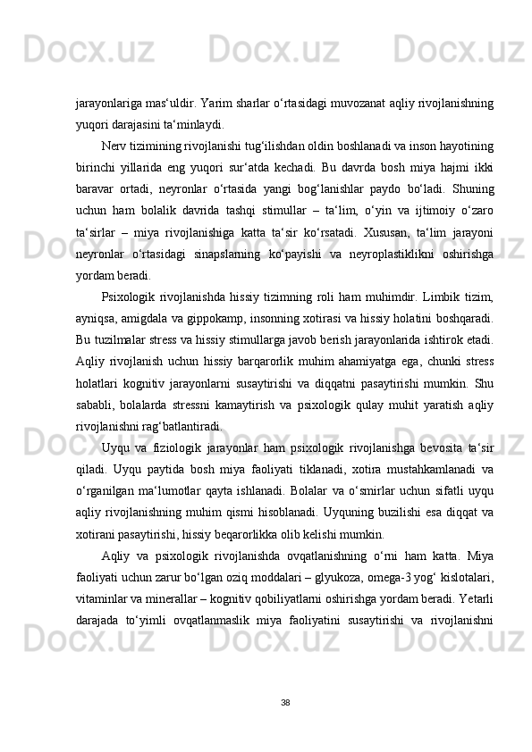 jarayonlariga mas‘uldir. Yarim sharlar o‘rtasidagi muvozanat aqliy rivojlanishning
yuqori darajasini ta‘minlaydi.
Nerv tizimining rivojlanishi tug‘ilishdan oldin boshlanadi va inson hayotining
birinchi   yillarida   eng   yuqori   sur‘atda   kechadi.   Bu   davrda   bosh   miya   hajmi   ikki
baravar   ortadi,   neyronlar   o‘rtasida   yangi   bog‘lanishlar   paydo   bo‘ladi.   Shuning
uchun   ham   bolalik   davrida   tashqi   stimullar   –   ta‘lim,   o‘yin   va   ijtimoiy   o‘zaro
ta‘sirlar   –   miya   rivojlanishiga   katta   ta‘sir   ko‘rsatadi.   Xususan,   ta‘lim   jarayoni
neyronlar   o‘rtasidagi   sinapslarning   ko‘payishi   va   neyroplastiklikni   oshirishga
yordam beradi.
Psixologik   rivojlanishda   hissiy   tizimning   roli   ham   muhimdir.   Limbik   tizim,
ayniqsa, amigdala va gippokamp, insonning xotirasi va hissiy holatini boshqaradi.
Bu tuzilmalar stress va hissiy stimullarga javob berish jarayonlarida ishtirok etadi.
Aqliy   rivojlanish   uchun   hissiy   barqarorlik   muhim   ahamiyatga   ega,   chunki   stress
holatlari   kognitiv   jarayonlarni   susaytirishi   va   diqqatni   pasaytirishi   mumkin.   Shu
sababli,   bolalarda   stressni   kamaytirish   va   psixologik   qulay   muhit   yaratish   aqliy
rivojlanishni rag‘batlantiradi.
Uyqu   va   fiziologik   jarayonlar   ham   psixologik   rivojlanishga   bevosita   ta‘sir
qiladi.   Uyqu   paytida   bosh   miya   faoliyati   tiklanadi,   xotira   mustahkamlanadi   va
o‘rganilgan   ma‘lumotlar   qayta   ishlanadi.   Bolalar   va   o‘smirlar   uchun   sifatli   uyqu
aqliy  rivojlanishning   muhim   qismi   hisoblanadi.   Uyquning  buzilishi   esa   diqqat   va
xotirani pasaytirishi, hissiy beqarorlikka olib kelishi mumkin.
Aqliy   va   psixologik   rivojlanishda   ovqatlanishning   o‘rni   ham   katta.   Miya
faoliyati uchun zarur bo‘lgan oziq moddalari – glyukoza, omega-3 yog‘ kislotalari,
vitaminlar va minerallar – kognitiv qobiliyatlarni oshirishga yordam beradi. Yetarli
darajada   to‘yimli   ovqatlanmaslik   miya   faoliyatini   susaytirishi   va   rivojlanishni
38 