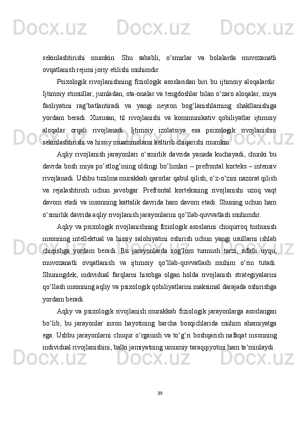 sekinlashtirishi   mumkin.   Shu   sababli,   o‘smirlar   va   bolalarda   muvozanatli
ovqatlanish rejimi joriy etilishi muhimdir.
Psixologik  rivojlanishning   fiziologik   asoslaridan   biri   bu  ijtimoiy  aloqalardir.
Ijtimoiy stimullar, jumladan, ota-onalar va tengdoshlar bilan o‘zaro aloqalar, miya
faoliyatini   rag‘batlantiradi   va   yangi   neyron   bog‘lanishlarning   shakllanishiga
yordam   beradi.   Xususan,   til   rivojlanishi   va   kommunikativ   qobiliyatlar   ijtimoiy
aloqalar   orqali   rivojlanadi.   Ijtimoiy   izolatsiya   esa   psixologik   rivojlanishni
sekinlashtirishi va hissiy muammolarni keltirib chiqarishi mumkin.
Aqliy   rivojlanish   jarayonlari   o‘smirlik   davrida   yanada   kuchayadi,   chunki   bu
davrda bosh miya po‘stlog‘ining oldingi bo‘limlari – prefrontal korteks – intensiv
rivojlanadi. Ushbu tuzilma murakkab qarorlar qabul qilish, o‘z-o‘zini nazorat qilish
va   rejalashtirish   uchun   javobgar.   Prefrontal   korteksning   rivojlanishi   uzoq   vaqt
davom etadi va insonning kattalik davrida ham davom  etadi. Shuning uchun ham
o‘smirlik davrida aqliy rivojlanish jarayonlarini qo‘llab-quvvatlash muhimdir.
Aqliy va psixologik rivojlanishning fiziologik asoslarini chuqurroq tushunish
insonning   intellektual   va   hissiy   salohiyatini   oshirish   uchun   yangi   usullarni   ishlab
chiqishga   yordam   beradi.   Bu   jarayonlarda   sog‘lom   turmush   tarzi,   sifatli   uyqu,
muvozanatli   ovqatlanish   va   ijtimoiy   qo‘llab-quvvatlash   muhim   o‘rin   tutadi.
Shuningdek,   individual   farqlarni   hisobga   olgan   holda   rivojlanish   strategiyalarini
qo‘llash insonning aqliy va psixologik qobiliyatlarini maksimal darajada oshirishga
yordam beradi.
A qliy va psixologik rivojlanish murakkab fiziologik jarayonlarga asoslangan
bo‘lib,   bu   jarayonlar   inson   hayotining   barcha   bosqichlarida   muhim   ahamiyatga
ega.   Ushbu jarayonlarni chuqur o‘rganish va to‘g‘ri boshqarish nafaqat insonning
individual rivojlanishini, balki jamiyatning umumiy taraqqiyotini ham ta‘minlaydi.
39 