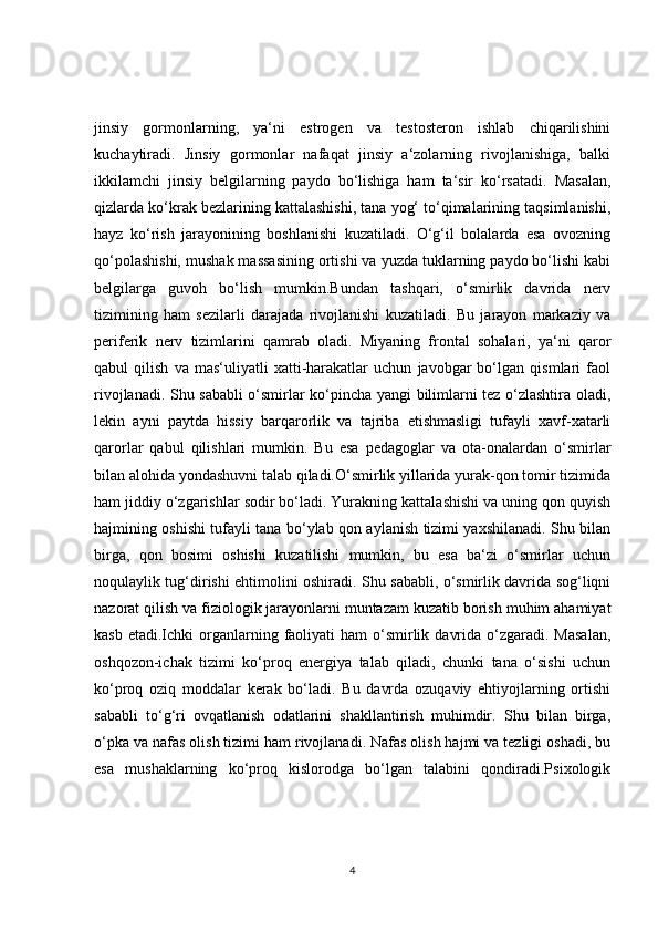 jinsiy   gormonlarning,   ya‘ni   estrogen   va   testosteron   ishlab   chiqarilishini
kuchaytiradi.   Jinsiy   gormonlar   nafaqat   jinsiy   a‘zolarning   rivojlanishiga,   balki
ikkilamchi   jinsiy   belgilarning   paydo   bo‘lishiga   ham   ta‘sir   ko‘rsatadi.   Masalan,
qizlarda ko‘krak bezlarining kattalashishi, tana yog‘ to‘qimalarining taqsimlanishi,
hayz   ko‘rish   jarayonining   boshlanishi   kuzatiladi.   O‘g‘il   bolalarda   esa   ovozning
qo‘polashishi, mushak massasining ortishi va yuzda tuklarning paydo bo‘lishi kabi
belgilarga   guvoh   bo‘lish   mumkin.Bundan   tashqari,   o‘smirlik   davrida   nerv
tizimining   ham   sezilarli   darajada   rivojlanishi   kuzatiladi.   Bu   jarayon   markaziy   va
periferik   nerv   tizimlarini   qamrab   oladi.   Miyaning   frontal   sohalari,   ya‘ni   qaror
qabul   qilish   va   mas‘uliyatli   xatti-harakatlar   uchun   javobgar   bo‘lgan   qismlari   faol
rivojlanadi. Shu sababli o‘smirlar ko‘pincha yangi bilimlarni tez o‘zlashtira oladi,
lekin   ayni   paytda   hissiy   barqarorlik   va   tajriba   etishmasligi   tufayli   xavf-xatarli
qarorlar   qabul   qilishlari   mumkin.   Bu   esa   pedagoglar   va   ota-onalardan   o‘smirlar
bilan alohida yondashuvni talab qiladi.O‘smirlik yillarida yurak-qon tomir tizimida
ham jiddiy o‘zgarishlar sodir bo‘ladi. Yurakning kattalashishi va uning qon quyish
hajmining oshishi tufayli tana bo‘ylab qon aylanish tizimi yaxshilanadi. Shu bilan
birga,   qon   bosimi   oshishi   kuzatilishi   mumkin,   bu   esa   ba‘zi   o‘smirlar   uchun
noqulaylik tug‘dirishi ehtimolini oshiradi. Shu sababli, o‘smirlik davrida sog‘liqni
nazorat qilish va fiziologik jarayonlarni muntazam kuzatib borish muhim ahamiyat
kasb  etadi.Ichki  organlarning faoliyati  ham   o‘smirlik  davrida  o‘zgaradi.  Masalan,
oshqozon-ichak   tizimi   ko‘proq   energiya   talab   qiladi,   chunki   tana   o‘sishi   uchun
ko‘proq   oziq   moddalar   kerak   bo‘ladi.   Bu   davrda   ozuqaviy   ehtiyojlarning   ortishi
sababli   to‘g‘ri   ovqatlanish   odatlarini   shakllantirish   muhimdir.   Shu   bilan   birga,
o‘pka va nafas olish tizimi ham rivojlanadi. Nafas olish hajmi va tezligi oshadi, bu
esa   mushaklarning   ko‘proq   kislorodga   bo‘lgan   talabini   qondiradi.Psixologik
4 