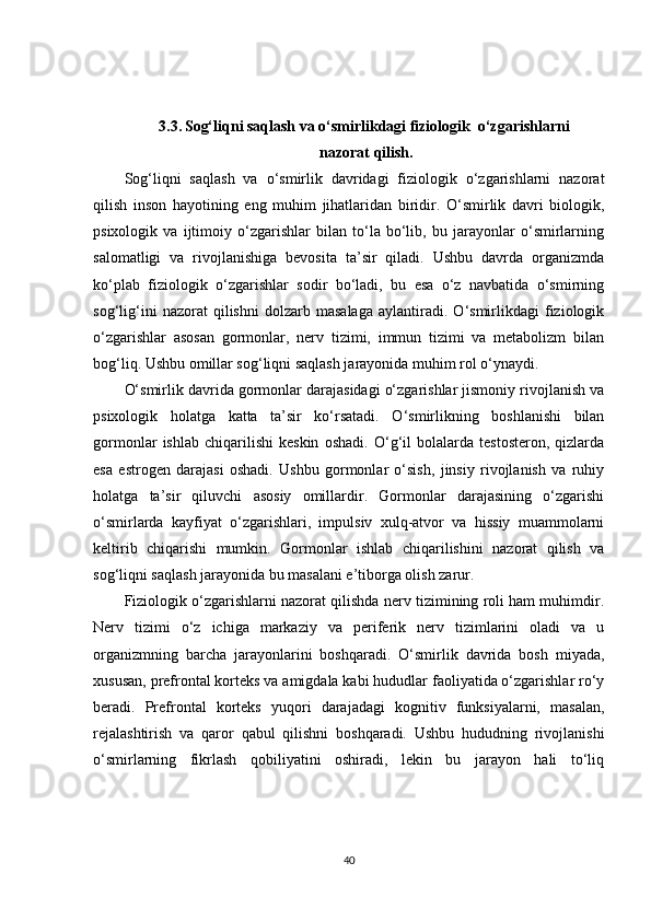3.3.   Sog‘liqni saqlash va o‘smirlikdagi fiziologik  o‘zgarishlarni
 nazorat qilish.
Sog‘liqni   saqlash   va   o‘smirlik   davridagi   fiziologik   o‘zgarishlarni   nazorat
qilish   inson   hayotining   eng   muhim   jihatlaridan   biridir.   O‘smirlik   davri   biologik,
psixologik   va   ijtimoiy   o‘zgarishlar   bilan   to‘la   bo‘lib,   bu   jarayonlar   o‘smirlarning
salomatligi   va   rivojlanishiga   bevosita   ta’sir   qiladi.   Ushbu   davrda   organizmda
ko‘plab   fiziologik   o‘zgarishlar   sodir   bo‘ladi,   bu   esa   o‘z   navbatida   o‘smirning
sog‘lig‘ini   nazorat   qilishni   dolzarb   masalaga   aylantiradi.   O‘smirlikdagi   fiziologik
o‘zgarishlar   asosan   gormonlar,   nerv   tizimi,   immun   tizimi   va   metabolizm   bilan
bog‘liq. Ushbu omillar sog‘liqni saqlash jarayonida muhim rol o‘ynaydi.
O‘smirlik davrida gormonlar darajasidagi o‘zgarishlar jismoniy rivojlanish va
psixologik   holatga   katta   ta’sir   ko‘rsatadi.   O‘smirlikning   boshlanishi   bilan
gormonlar   ishlab   chiqarilishi   keskin   oshadi.   O‘g‘il   bolalarda   testosteron,   qizlarda
esa   estrogen   darajasi   oshadi.   Ushbu   gormonlar   o‘sish,   jinsiy   rivojlanish   va   ruhiy
holatga   ta’sir   qiluvchi   asosiy   omillardir.   Gormonlar   darajasining   o‘zgarishi
o‘smirlarda   kayfiyat   o‘zgarishlari,   impulsiv   xulq-atvor   va   hissiy   muammolarni
keltirib   chiqarishi   mumkin.   Gormonlar   ishlab   chiqarilishini   nazorat   qilish   va
sog‘liqni saqlash jarayonida bu masalani e’tiborga olish zarur.
Fiziologik o‘zgarishlarni nazorat qilishda nerv tizimining roli ham muhimdir.
Nerv   tizimi   o‘z   ichiga   markaziy   va   periferik   nerv   tizimlarini   oladi   va   u
organizmning   barcha   jarayonlarini   boshqaradi.   O‘smirlik   davrida   bosh   miyada,
xususan, prefrontal korteks va amigdala kabi hududlar faoliyatida o‘zgarishlar ro‘y
beradi.   Prefrontal   korteks   yuqori   darajadagi   kognitiv   funksiyalarni,   masalan,
rejalashtirish   va   qaror   qabul   qilishni   boshqaradi.   Ushbu   hududning   rivojlanishi
o‘smirlarning   fikrlash   qobiliyatini   oshiradi,   lekin   bu   jarayon   hali   to‘liq
40 