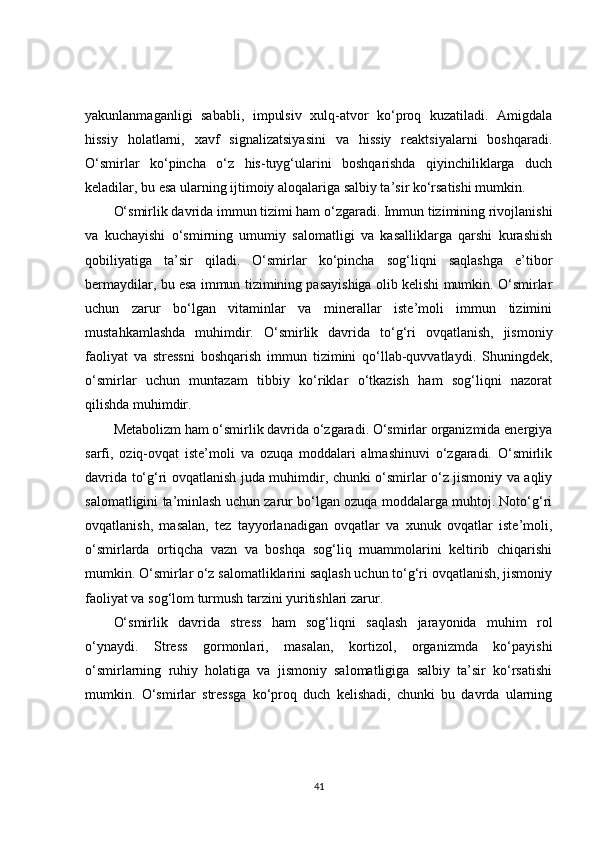yakunlanmaganligi   sababli,   impulsiv   xulq-atvor   ko‘proq   kuzatiladi.   Amigdala
hissiy   holatlarni,   xavf   signalizatsiyasini   va   hissiy   reaktsiyalarni   boshqaradi.
O‘smirlar   ko‘pincha   o‘z   his-tuyg‘ularini   boshqarishda   qiyinchiliklarga   duch
keladilar, bu esa ularning ijtimoiy aloqalariga salbiy ta’sir ko‘rsatishi mumkin.
O‘smirlik davrida immun tizimi ham o‘zgaradi. Immun tizimining rivojlanishi
va   kuchayishi   o‘smirning   umumiy   salomatligi   va   kasalliklarga   qarshi   kurashish
qobiliyatiga   ta’sir   qiladi.   O‘smirlar   ko‘pincha   sog‘liqni   saqlashga   e’tibor
bermaydilar, bu esa immun tizimining pasayishiga olib kelishi mumkin. O‘smirlar
uchun   zarur   bo‘lgan   vitaminlar   va   minerallar   iste’moli   immun   tizimini
mustahkamlashda   muhimdir.   O‘smirlik   davrida   to‘g‘ri   ovqatlanish,   jismoniy
faoliyat   va   stressni   boshqarish   immun   tizimini   qo‘llab-quvvatlaydi.   Shuningdek,
o‘smirlar   uchun   muntazam   tibbiy   ko‘riklar   o‘tkazish   ham   sog‘liqni   nazorat
qilishda muhimdir.
Metabolizm ham o‘smirlik davrida o‘zgaradi. O‘smirlar organizmida energiya
sarfi,   oziq-ovqat   iste’moli   va   ozuqa   moddalari   almashinuvi   o‘zgaradi.   O‘smirlik
davrida to‘g‘ri ovqatlanish juda muhimdir, chunki o‘smirlar o‘z jismoniy va aqliy
salomatligini ta’minlash uchun zarur bo‘lgan ozuqa moddalarga muhtoj. Noto‘g‘ri
ovqatlanish,   masalan,   tez   tayyorlanadigan   ovqatlar   va   xunuk   ovqatlar   iste’moli,
o‘smirlarda   ortiqcha   vazn   va   boshqa   sog‘liq   muammolarini   keltirib   chiqarishi
mumkin. O‘smirlar o‘z salomatliklarini saqlash uchun to‘g‘ri ovqatlanish, jismoniy
faoliyat va sog‘lom turmush tarzini yuritishlari zarur.
O‘smirlik   davrida   stress   ham   sog‘liqni   saqlash   jarayonida   muhim   rol
o‘ynaydi.   Stress   gormonlari,   masalan,   kortizol,   organizmda   ko‘payishi
o‘smirlarning   ruhiy   holatiga   va   jismoniy   salomatligiga   salbiy   ta’sir   ko‘rsatishi
mumkin.   O‘smirlar   stressga   ko‘proq   duch   kelishadi,   chunki   bu   davrda   ularning
41 