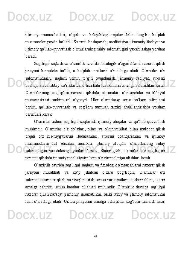 ijtimoiy   munosabatlari,   o‘qish   va   kelajakdagi   rejalari   bilan   bog‘liq   ko‘plab
muammolar   paydo   bo‘ladi.   Stressni   boshqarish,   meditatsiya,   jismoniy   faoliyat   va
ijtimoiy qo‘llab-quvvatlash o‘smirlarning ruhiy salomatligini yaxshilashga yordam
beradi.
Sog‘liqni saqlash va o‘smirlik davrida fiziologik o‘zgarishlarni nazorat qilish
jarayoni   kompleks   bo‘lib,   u   ko‘plab   omillarni   o‘z   ichiga   oladi.   O‘smirlar   o‘z
salomatliklarini   saqlash   uchun   to‘g‘ri   ovqatlanish,   jismoniy   faoliyat,   stressni
boshqarish va tibbiy ko‘riklardan o‘tish kabi harakatlarni amalga oshirishlari zarur.
O‘smirlarning   sog‘lig‘ini   nazorat   qilishda   ota-onalar,   o‘qituvchilar   va   tibbiyot
mutaxassislari   muhim   rol   o‘ynaydi.   Ular   o‘smirlarga   zarur   bo‘lgan   bilimlarni
berish,   qo‘llab-quvvatlash   va   sog‘lom   turmush   tarzini   shakllantirishda   yordam
berishlari kerak.
O‘smirlar   uchun   sog‘liqni   saqlashda   ijtimoiy   aloqalar   va   qo‘llab-quvvatlash
muhimdir.   O‘smirlar   o‘z   do‘stlari,   oilasi   va   o‘qituvchilari   bilan   muloqot   qilish
orqali   o‘z   his-tuyg‘ularini   ifodalashlari,   stressni   boshqarishlari   va   ijtimoiy
muammolarni   hal   etishlari   mumkin.   Ijtimoiy   aloqalar   o‘smirlarning   ruhiy
salomatligini   yaxshilashga   yordam   beradi.   Shuningdek,   o‘smirlar   o‘z   sog‘lig‘ini
nazorat qilishda ijtimoiy mas’uliyatni ham o‘z zimmalariga olishlari kerak.
O‘smirlik davrida sog‘liqni saqlash va fiziologik o‘zgarishlarni nazorat qilish
jarayoni   murakkab   va   ko‘p   jihatdan   o‘zaro   bog‘liqdir.   O‘smirlar   o‘z
salomatliklarini   saqlash   va  rivojlantirish  uchun   zaruriyatlarni   tushunishlari,  ularni
amalga   oshirish   uchun   harakat   qilishlari   muhimdir.   O‘smirlik   davrida   sog‘liqni
nazorat   qilish   nafaqat   jismoniy   salomatlikni,   balki   ruhiy   va   ijtimoiy   salomatlikni
ham   o‘z   ichiga   oladi.   Ushbu   jarayonni   amalga   oshirishda   sog‘lom   turmush   tarzi,
42 