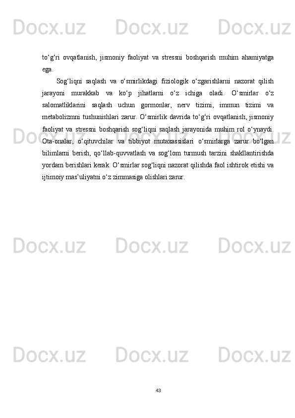 to‘g‘ri   ovqatlanish,   jismoniy   faoliyat   va   stressni   boshqarish   muhim   ahamiyatga
ega.
Sog‘liqni   saqlash   va   o‘smirlikdagi   fiziologik   o‘zgarishlarni   nazorat   qilish
jarayoni   murakkab   va   ko‘p   jihatlarni   o‘z   ichiga   oladi.   O‘smirlar   o‘z
salomatliklarini   saqlash   uchun   gormonlar,   nerv   tizimi,   immun   tizimi   va
metabolizmni   tushunishlari   zarur.   O‘smirlik   davrida   to‘g‘ri   ovqatlanish,   jismoniy
faoliyat   va   stressni   boshqarish   sog‘liqni   saqlash   jarayonida   muhim   rol   o‘ynaydi.
Ota-onalar,   o‘qituvchilar   va   tibbiyot   mutaxassislari   o‘smirlarga   zarur   bo‘lgan
bilimlarni   berish,   qo‘llab-quvvatlash   va   sog‘lom   turmush   tarzini   shakllantirishda
yordam berishlari kerak. O‘smirlar sog‘liqni nazorat qilishda faol ishtirok etishi va
ijtimoiy mas’uliyatni o‘z zimmasiga olishlari zarur.
43 