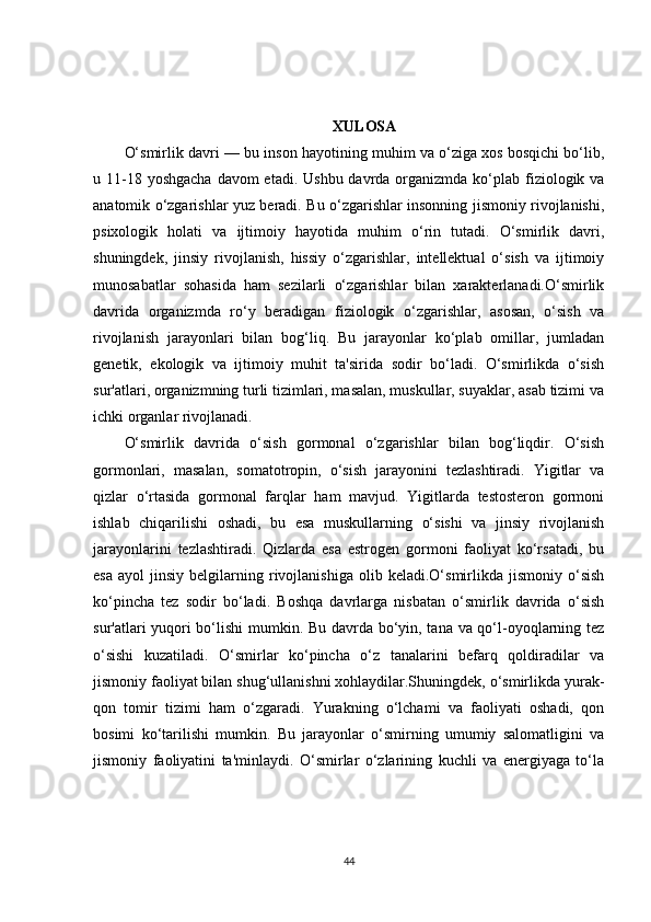 XULOSA
O‘smirlik davri — bu inson hayotining muhim va o‘ziga xos bosqichi bo‘lib,
u 11-18 yoshgacha  davom  etadi.  Ushbu davrda organizmda ko‘plab fiziologik va
anatomik o‘zgarishlar yuz beradi. Bu o‘zgarishlar insonning jismoniy rivojlanishi,
psixologik   holati   va   ijtimoiy   hayotida   muhim   o‘rin   tutadi.   O‘smirlik   davri,
shuningdek,   jinsiy   rivojlanish,   hissiy   o‘zgarishlar,   intellektual   o‘sish   va   ijtimoiy
munosabatlar   sohasida   ham   sezilarli   o‘zgarishlar   bilan   xarakterlanadi.O‘smirlik
davrida   organizmda   ro‘y   beradigan   fiziologik   o‘zgarishlar,   asosan,   o‘sish   va
rivojlanish   jarayonlari   bilan   bog‘liq.   Bu   jarayonlar   ko‘plab   omillar,   jumladan
genetik,   ekologik   va   ijtimoiy   muhit   ta'sirida   sodir   bo‘ladi.   O‘smirlikda   o‘sish
sur'atlari, organizmning turli tizimlari, masalan, muskullar, suyaklar, asab tizimi va
ichki organlar rivojlanadi.
O‘smirlik   davrida   o‘sish   gormonal   o‘zgarishlar   bilan   bog‘liqdir.   O‘sish
gormonlari,   masalan,   somatotropin,   o‘sish   jarayonini   tezlashtiradi.   Yigitlar   va
qizlar   o‘rtasida   gormonal   farqlar   ham   mavjud.   Yigitlarda   testosteron   gormoni
ishlab   chiqarilishi   oshadi,   bu   esa   muskullarning   o‘sishi   va   jinsiy   rivojlanish
jarayonlarini   tezlashtiradi.   Qizlarda   esa   estrogen   gormoni   faoliyat   ko‘rsatadi,   bu
esa   ayol   jinsiy  belgilarning   rivojlanishiga   olib  keladi.O‘smirlikda   jismoniy   o‘sish
ko‘pincha   tez   sodir   bo‘ladi.   Boshqa   davrlarga   nisbatan   o‘smirlik   davrida   o‘sish
sur'atlari yuqori bo‘lishi mumkin. Bu davrda bo‘yin, tana va qo‘l-oyoqlarning tez
o‘sishi   kuzatiladi.   O‘smirlar   ko‘pincha   o‘z   tanalarini   befarq   qoldiradilar   va
jismoniy faoliyat bilan shug‘ullanishni xohlaydilar.Shuningdek, o‘smirlikda yurak-
qon   tomir   tizimi   ham   o‘zgaradi.   Yurakning   o‘lchami   va   faoliyati   oshadi,   qon
bosimi   ko‘tarilishi   mumkin.   Bu   jarayonlar   o‘smirning   umumiy   salomatligini   va
jismoniy   faoliyatini   ta'minlaydi.   O‘smirlar   o‘zlarining   kuchli   va   energiyaga   to‘la
44