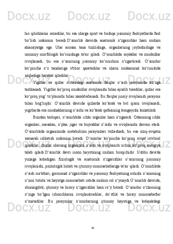 his qilishlarini sezadilar, bu esa ularga sport va boshqa jismoniy faoliyatlarda faol
bo‘lish   imkonini   beradi.O‘smirlik   davrida   anatomik   o‘zgarishlar   ham   muhim
ahamiyatga   ega.   Ular   asosan   tana   tuzilishiga,   organlarning   joylashishiga   va
umumiy   morfologik   ko‘rinishiga   ta'sir   qiladi.   O‘smirlikda   suyaklar   va   muskullar
rivojlanadi,   bu   esa   o‘smirning   jismoniy   ko‘rinishini   o‘zgartiradi.   O‘smirlar
ko‘pincha   o‘z   tanalariga   e'tibor   qaratadilar   va   ularni   mukammal   ko‘rinishda
saqlashga harakat qiladilar.
Yigitlar   va   qizlar   o‘rtasidagi   anatomik   farqlar   o‘sish   jarayonida   ko‘zga
tashlanadi. Yigitlar ko‘proq muskullar rivojlanishi bilan ajralib turadilar, qizlar esa
ko‘proq yog‘ to‘planishi bilan xarakterlanadi. Bu farqlar jinsiy rivojlanish jarayoni
bilan   bog‘liqdir.   O‘smirlik   davrida   qizlarda   ko‘krak   va   bel   qismi   rivojlanadi,
yigitlarda esa mushaklarning o‘sishi va ko‘krak qafasining kengayishi kuzatiladi.
Bundan   tashqari,   o‘smirlikda   ichki   organlar   ham   o‘zgaradi.   Odamning   ichki
organlari,   masalan,   o‘pka,   jigar   va   buyraklar   o‘sishi   va   rivojlanishi   davom   etadi.
O‘smirlikda   organizmda   metabolizm   jarayonlari   tezlashadi,   bu   esa   oziq-ovqatni
samarali   ishlatish   imkonini   beradi.   O‘smirlar   ko‘pincha   ko‘proq   ovqat   iste'mol
qiladilar, chunki ularning organizmi o‘sish va rivojlanish uchun ko‘proq energiya
talab   qiladi.O‘smirlik   davri   inson   hayotining   muhim   bosqichidir.   Ushbu   davrda
yuzaga   keladigan   fiziologik   va   anatomik   o‘zgarishlar   o‘smirning   jismoniy
rivojlanishi, psixologik holati va ijtimoiy munosabatlariga ta'sir qiladi. O‘smirlikda
o‘sish sur'atlari, gormonal o‘zgarishlar va jismoniy faoliyatning oshishi o‘smirning
o‘zini tutishi va hayotga munosabati ustida muhim rol o‘ynaydi.O‘smirlik davrida,
shuningdek, ijtimoiy va hissiy o‘zgarishlar ham ro‘y beradi. O‘smirlar o‘zlarining
o‘ziga   bo‘lgan   ishonchlarini   rivojlantiradilar,   do‘stlik   va   hissiy   munosabatlar
o‘rnatadilar.   Bu   jarayonlar   o‘smirlarning   ijtimoiy   hayotiga   va   kelajakdagi
45 