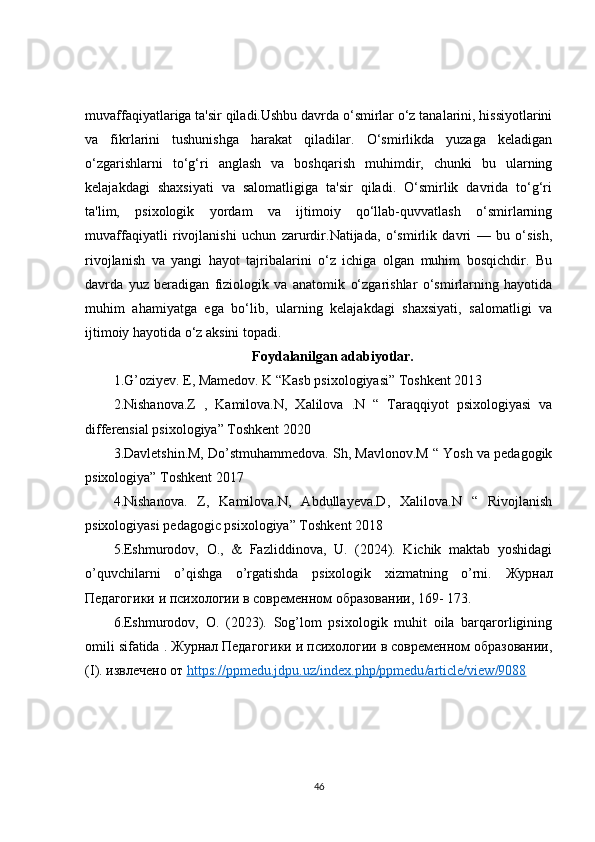muvaffaqiyatlariga ta'sir qiladi.Ushbu davrda o‘smirlar o‘z tanalarini, hissiyotlarini
va   fikrlarini   tushunishga   harakat   qiladilar.   O‘smirlikda   yuzaga   keladigan
o‘zgarishlarni   to‘g‘ri   anglash   va   boshqarish   muhimdir,   chunki   bu   ularning
kelajakdagi   shaxsiyati   va   salomatligiga   ta'sir   qiladi.   O‘smirlik   davrida   to‘g‘ri
ta'lim,   psixologik   yordam   va   ijtimoiy   qo‘llab-quvvatlash   o‘smirlarning
muvaffaqiyatli   rivojlanishi   uchun   zarurdir.Natijada,   o‘smirlik   davri   —   bu   o‘sish,
rivojlanish   va   yangi   hayot   tajribalarini   o‘z   ichiga   olgan   muhim   bosqichdir.   Bu
davrda   yuz   beradigan   fiziologik   va   anatomik   o‘zgarishlar   o‘smirlarning   hayotida
muhim   ahamiyatga   ega   bo‘lib,   ularning   kelajakdagi   shaxsiyati,   salomatligi   va
ijtimoiy hayotida o‘z aksini topadi.
Foydalanilgan adabiyotlar.
1.G’oziyev. E, Mamedov. K “Kasb psixologiyasi” Toshkent 2013
2.Nishanova.Z   ,   Kamilova.N,   Xalilova   .N   “   Taraqqiyot   psixologiyasi   va
differensial psixologiya” Toshkent 2020 
3.Davletshin.M, Do’stmuhammedova. Sh, Mavlonov.M “ Yosh va pedagogik
psixologiya” Toshkent 2017 
4.Nishanova.   Z,   Kamilova.N,   Abdullayeva.D,   Xalilova.N   “   Rivojlanish
psixologiyasi pedagogic psixologiya” Toshkent 2018 
5.Eshmurodov,   O.,   &   Fazliddinova,   U.   (2024).   Kichik   maktab   yoshidagi
o’quvchilarni   o’qishga   o’rgatishda   psixologik   xizmatning   o’rni.   Журнал
Педагогики   и   психологии   в   современном   образовании , 169- 173. 
6.Eshmurodov,   O.   (2023).   Sog’lom   psixologik   muhit   oila   barqarorligining
omili sifatida .  Журнал Педагогики и психологии в современном образовании,
( I ). извлечено от  https    ://    ppmedu    .   jdpu    .   uz    /   index    .   php    /   ppmedu    /   article    /   view    /9088     
46 