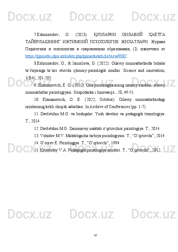 7. Eshmurodov ,   O .   (2023).   ҚИЗЛАРНИ   ОИЛАВИЙ   ҲАЁТГА
ТАЙЁРЛАШНИНГ   ИЖТИМОИЙ   ПСИХОЛОГИК   ЖИХАТЛАРИ.   Журнал
Педагогики   и   психологии   в   современном   образовании,   (I).   извлечено   от
https://ppmedu.jdpu.uz/index.php/ppmedu/article/view/9087  
8.Eshmuradov,   O.,   &   Ismoilova,   G.   (2022).   Oilaviy   munosabatlarda   bolalar
ta ’ rbiyasiga   ta ’ siri   etuvchi   ijtimoiy - psixologik   omillar .   Science   and   innovation,
1(B4), 201-205. 
9. Elomonovich, E. O. (2022). Oila psixologiyasining nazariy asoslari, oilaviy
munosabatlar psixologiyasi. Gospodarka i Innowacje., 20, 49-51. 
10.   Elamanovich,   O.   E.   (2022,   October).   Oilaviy   munosabatlardagi
nizolarning kelib chiqish sabablari. In Archive of Conferences (pp. 1-7).
11.   Davletshin   M.G.   va   boshqalar.   Yosh   davrlari   va   pedagogik   texnologiya.
T., 2014. 
12. Davletshin M.G. Zamonaviy maktab o‘qituvchisi psixologiya. T., 2014.
13. Vohidov M.V. Maktabgacha tarbiya psixologiyasi. T., “O‘qituvchi”, 2014
14. G‘oziev E. Psixologiya. T., “O‘qituvchi”, 1994 
15. Krutetskiy V.A. Pedagogik psixologiya asoslari. T., “O‘qituvchi”, 2012 
47 