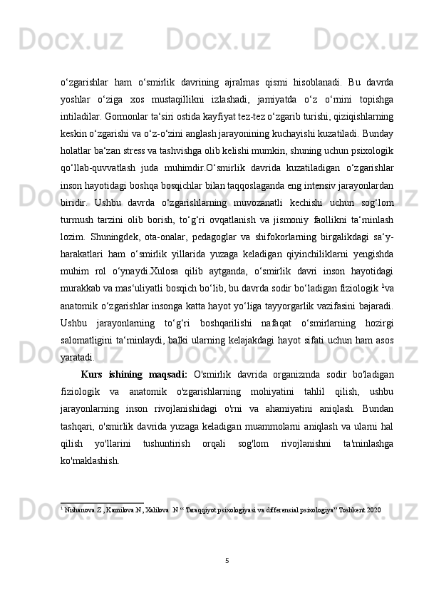 o‘zgarishlar   ham   o‘smirlik   davrining   ajralmas   qismi   hisoblanadi.   Bu   davrda
yoshlar   o‘ziga   xos   mustaqillikni   izlashadi,   jamiyatda   o‘z   o‘rnini   topishga
intiladilar. Gormonlar ta‘siri ostida kayfiyat tez-tez o‘zgarib turishi, qiziqishlarning
keskin o‘zgarishi va o‘z-o‘zini anglash jarayonining kuchayishi kuzatiladi. Bunday
holatlar ba‘zan stress va tashvishga olib kelishi mumkin, shuning uchun psixologik
qo‘llab-quvvatlash   juda   muhimdir.O‘smirlik   davrida   kuzatiladigan   o‘zgarishlar
inson hayotidagi boshqa bosqichlar bilan taqqoslaganda eng intensiv jarayonlardan
biridir.   Ushbu   davrda   o‘zgarishlarning   muvozanatli   kechishi   uchun   sog‘lom
turmush   tarzini   olib   borish,   to‘g‘ri   ovqatlanish   va   jismoniy   faollikni   ta‘minlash
lozim.   Shuningdek,   ota-onalar,   pedagoglar   va   shifokorlarning   birgalikdagi   sa‘y-
harakatlari   ham   o‘smirlik   yillarida   yuzaga   keladigan   qiyinchiliklarni   yengishda
muhim   rol   o‘ynaydi.Xulosa   qilib   aytganda,   o‘smirlik   davri   inson   hayotidagi
murakkab va mas‘uliyatli bosqich bo‘lib, bu davrda sodir bo‘ladigan fiziologik  1
va
anatomik o‘zgarishlar insonga katta hayot yo‘liga tayyorgarlik vazifasini bajaradi.
Ushbu   jarayonlarning   to‘g‘ri   boshqarilishi   nafaqat   o‘smirlarning   hozirgi
salomatligini   ta‘minlaydi,   balki   ularning  kelajakdagi   hayot   sifati   uchun   ham   asos
yaratadi.
Kurs   ishining   maqsadi:   O'smirlik   davrida   organizmda   sodir   bo'ladigan
fiziologik   va   anatomik   o'zgarishlarning   mohiyatini   tahlil   qilish,   ushbu
jarayonlarning   inson   rivojlanishidagi   o'rni   va   ahamiyatini   aniqlash.   Bundan
tashqari,   o'smirlik   davrida   yuzaga   keladigan   muammolarni   aniqlash   va   ularni   hal
qilish   yo'llarini   tushuntirish   orqali   sog'lom   rivojlanishni   ta'minlashga
ko'maklashish.
1
  Nishanova.Z , Kamilova.N, Xalilova .N “ Taraqqiyot psixologiyasi va differensial psixologiya” Toshkent 2020
5 