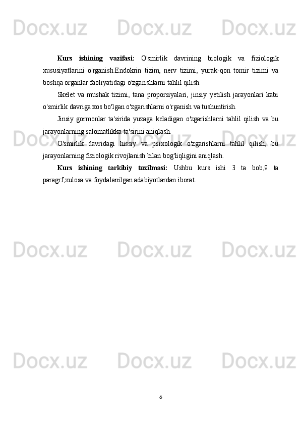 Kurs   ishining   vazifasi:   O'smirlik   davrining   biologik   va   fiziologik
xususiyatlarini   o'rganish.Endokrin   tizim,   nerv   tizimi,   yurak-qon   tomir   tizimi   va
boshqa organlar faoliyatidagi o'zgarishlarni tahlil qilish.
Skelet   va   mushak   tizimi,   tana   proporsiyalari,   jinsiy   yetilish   jarayonlari   kabi
o'smirlik davriga xos bo'lgan o'zgarishlarni o'rganish va tushuntirish.
Jinsiy   gormonlar   ta'sirida   yuzaga   keladigan   o'zgarishlarni   tahlil   qilish   va   bu
jarayonlarning salomatlikka ta'sirini aniqlash.
O'smirlik   davridagi   hissiy   va   psixologik   o'zgarishlarni   tahlil   qilish,   bu
jarayonlarning fiziologik rivojlanish bilan bog'liqligini aniqlash.
Kurs   ishining   tarkibiy   tuzilmasi:   Ushbu   kurs   ishi   3   ta   bob,9   ta
paragrf,xulosa va foydalanilgan adabiyotlardan iborat.
6 