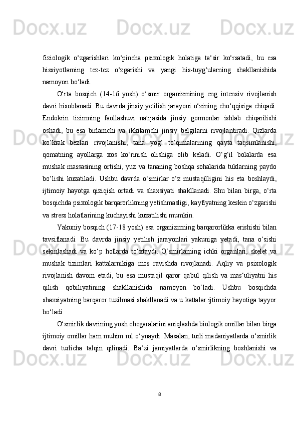 fiziologik   o‘zgarishlari   ko‘pincha   psixologik   holatiga   ta‘sir   ko‘rsatadi,   bu   esa
hissiyotlarning   tez-tez   o‘zgarishi   va   yangi   his-tuyg‘ularning   shakllanishida
namoyon bo‘ladi.
O‘rta   bosqich   (14-16   yosh)   o‘smir   organizmining   eng   intensiv   rivojlanish
davri hisoblanadi. Bu davrda jinsiy yetilish jarayoni o‘zining cho‘qqisiga chiqadi.
Endokrin   tizimning   faollashuvi   natijasida   jinsiy   gormonlar   ishlab   chiqarilishi
oshadi,   bu   esa   birlamchi   va   ikkilamchi   jinsiy   belgilarni   rivojlantiradi.   Qizlarda
ko‘krak   bezlari   rivojlanishi,   tana   yog‘   to‘qimalarining   qayta   taqsimlanishi,
qomatning   ayollarga   xos   ko‘rinish   olishiga   olib   keladi.   O‘g‘il   bolalarda   esa
mushak   massasining   ortishi,   yuz   va   tananing  boshqa   sohalarida   tuklarning  paydo
bo‘lishi   kuzatiladi.   Ushbu   davrda   o‘smirlar   o‘z   mustaqilligini   his   eta   boshlaydi,
ijtimoiy   hayotga   qiziqish   ortadi   va   shaxsiyati   shakllanadi.   Shu   bilan   birga,   o‘rta
bosqichda psixologik barqarorlikning yetishmasligi, kayfiyatning keskin o‘zgarishi
va stress holatlarining kuchayishi kuzatilishi mumkin.
Yakuniy bosqich (17-18 yosh) esa organizmning barqarorlikka erishishi bilan
tavsiflanadi.   Bu   davrda   jinsiy   yetilish   jarayonlari   yakuniga   yetadi,   tana   o‘sishi
sekinlashadi   va   ko‘p   hollarda   to‘xtaydi.   O‘smirlarning   ichki   organlari,   skelet   va
mushak   tizimlari   kattalarnikiga   mos   ravishda   rivojlanadi.   Aqliy   va   psixologik
rivojlanish   davom   etadi,   bu   esa   mustaqil   qaror   qabul   qilish   va   mas‘uliyatni   his
qilish   qobiliyatining   shakllanishida   namoyon   bo‘ladi.   Ushbu   bosqichda
shaxsiyatning barqaror tuzilmasi shakllanadi va u kattalar ijtimoiy hayotiga tayyor
bo‘ladi.
O‘smirlik davrining yosh chegaralarini aniqlashda biologik omillar bilan birga
ijtimoiy omillar ham muhim rol o‘ynaydi. Masalan, turli madaniyatlarda o‘smirlik
davri   turlicha   talqin   qilinadi.   Ba‘zi   jamiyatlarda   o‘smirlikning   boshlanishi   va
8 