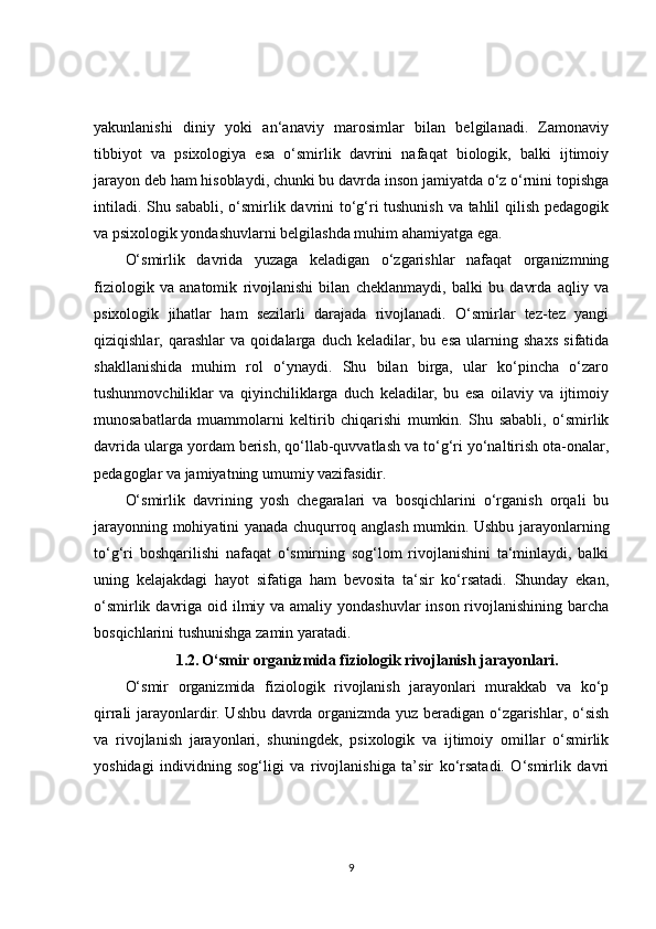 yakunlanishi   diniy   yoki   an‘anaviy   marosimlar   bilan   belgilanadi.   Zamonaviy
tibbiyot   va   psixologiya   esa   o‘smirlik   davrini   nafaqat   biologik,   balki   ijtimoiy
jarayon deb ham hisoblaydi, chunki bu davrda inson jamiyatda o‘z o‘rnini topishga
intiladi. Shu sababli, o‘smirlik davrini to‘g‘ri tushunish va tahlil qilish pedagogik
va psixologik yondashuvlarni belgilashda muhim ahamiyatga ega.
O‘smirlik   davrida   yuzaga   keladigan   o‘zgarishlar   nafaqat   organizmning
fiziologik   va   anatomik   rivojlanishi   bilan   cheklanmaydi,   balki   bu   davrda   aqliy   va
psixologik   jihatlar   ham   sezilarli   darajada   rivojlanadi.   O‘smirlar   tez-tez   yangi
qiziqishlar,   qarashlar   va   qoidalarga   duch   keladilar,   bu   esa   ularning   shaxs   sifatida
shakllanishida   muhim   rol   o‘ynaydi.   Shu   bilan   birga,   ular   ko‘pincha   o‘zaro
tushunmovchiliklar   va   qiyinchiliklarga   duch   keladilar,   bu   esa   oilaviy   va   ijtimoiy
munosabatlarda   muammolarni   keltirib   chiqarishi   mumkin.   Shu   sababli,   o‘smirlik
davrida ularga yordam berish, qo‘llab-quvvatlash va to‘g‘ri yo‘naltirish ota-onalar,
pedagoglar va jamiyatning umumiy vazifasidir.
O‘smirlik   davrining   yosh   chegaralari   va   bosqichlarini   o‘rganish   orqali   bu
jarayonning mohiyatini yanada chuqurroq anglash mumkin. Ushbu jarayonlarning
to‘g‘ri   boshqarilishi   nafaqat   o‘smirning   sog‘lom   rivojlanishini   ta‘minlaydi,   balki
uning   kelajakdagi   hayot   sifatiga   ham   bevosita   ta‘sir   ko‘rsatadi.   Shunday   ekan,
o‘smirlik davriga oid ilmiy va amaliy yondashuvlar  inson rivojlanishining barcha
bosqichlarini tushunishga zamin yaratadi.
1.2.   O‘smir organizmida fiziologik rivojlanish jarayonlari.
O‘smir   organizmida   fiziologik   rivojlanish   jarayonlari   murakkab   va   ko‘p
qirrali jarayonlardir. Ushbu davrda organizmda yuz beradigan o‘zgarishlar, o‘sish
va   rivojlanish   jarayonlari,   shuningdek,   psixologik   va   ijtimoiy   omillar   o‘smirlik
yoshidagi   individning   sog‘ligi   va   rivojlanishiga   ta’sir   ko‘rsatadi.   O‘smirlik   davri
9 