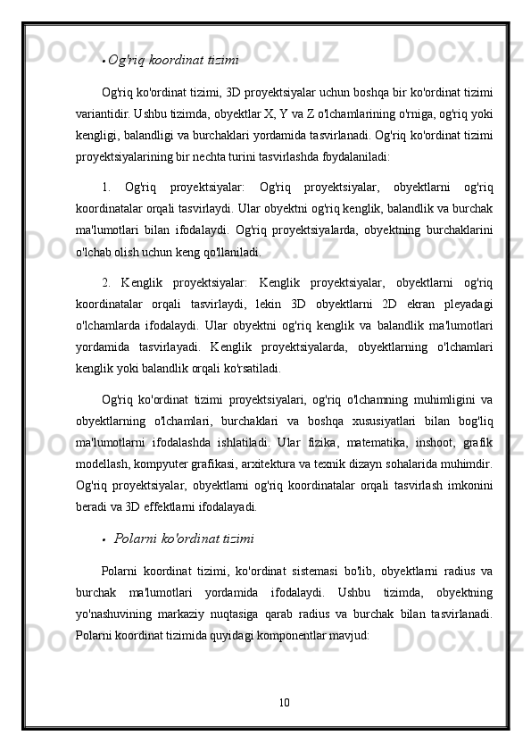 Og'riq koordinat tizimi
Og'riq ko'ordinat tizimi, 3D proyektsiyalar uchun boshqa bir ko'ordinat tizimi
variantidir. Ushbu tizimda, obyektlar X, Y va Z o'lchamlarining o'rniga, og'riq yoki
kengligi, balandligi va burchaklari yordamida tasvirlanadi. Og'riq ko'ordinat tizimi
proyektsiyalarining bir nechta turini tasvirlashda foydalaniladi:
1.   Og'riq   proyektsiyalar:   Og'riq   proyektsiyalar,   obyektlarni   og'riq
koordinatalar orqali tasvirlaydi. Ular obyektni og'riq kenglik, balandlik va burchak
ma'lumotlari   bilan   ifodalaydi.   Og'riq   proyektsiyalarda,   obyektning   burchaklarini
o'lchab olish uchun keng qo'llaniladi.
2.   Kenglik   proyektsiyalar:   Kenglik   proyektsiyalar,   obyektlarni   og'riq
koordinatalar   orqali   tasvirlaydi,   lekin   3D   obyektlarni   2D   ekran   pleyadagi
o'lchamlarda   ifodalaydi.   Ular   obyektni   og'riq   kenglik   va   balandlik   ma'lumotlari
yordamida   tasvirlayadi.   Kenglik   proyektsiyalarda,   obyektlarning   o'lchamlari
kenglik yoki balandlik orqali ko'rsatiladi.
Og'riq   ko'ordinat   tizimi   proyektsiyalari,   og'riq   o'lchamning   muhimligini   va
obyektlarning   o'lchamlari,   burchaklari   va   boshqa   xususiyatlari   bilan   bog'liq
ma'lumotlarni   ifodalashda   ishlatiladi.   Ular   fizika,   matematika,   inshoot,   grafik
modellash, kompyuter grafikasi, arxitektura va texnik dizayn sohalarida muhimdir.
Og'riq   proyektsiyalar,   obyektlarni   og'riq   koordinatalar   orqali   tasvirlash   imkonini
beradi va 3D effektlarni ifodalayadi.

Polarni ko'ordinat tizimi
Polarni   koordinat   tizimi,   ko'ordinat   sistemasi   bo'lib,   obyektlarni   radius   va
burchak   ma'lumotlari   yordamida   ifodalaydi.   Ushbu   tizimda,   obyektning
yo'nashuvining   markaziy   nuqtasiga   qarab   radius   va   burchak   bilan   tasvirlanadi.
Polarni koordinat tizimida quyidagi komponentlar mavjud:
10 