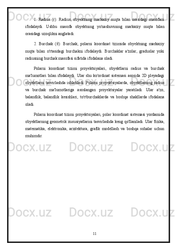 1.   Radius   (r):   Radius,   obyektning   markaziy   nuqta   bilan   orasidagi   masofani
ifodalaydi.   Ushbu   masofa   obyektning   yo'nashuvining   markaziy   nuqta   bilan
orasidagi uzoqlikni anglatadi.
2.   Burchak   (θ):   Burchak,   polarni   koordinat   tizimida   obyektning   markaziy
nuqta   bilan   o'rtasidagi   burchakni   ifodalaydi.   Burchaklar   a'zolar,   graduslar   yoki
radiusning burchak masofasi sifatida ifodalana oladi.
Polarni   koordinat   tizimi   proyektsiyalari,   obyektlarni   radius   va   burchak
ma'lumotlari  bilan ifodalaydi. Ular  shu ko'ordinat sistemasi  asosida  2D pleyadagi
obyektlarni  tasvirlashda ishlatiladi. Polarni proyektsiyalarda, obyektlarning radius
va   burchak   ma'lumotlariga   asoslangan   proyektsiyalar   yaratiladi.   Ular   a'zo,
balandlik,   balandlik   kesishlari,   to'rtburchaklarda   va   boshqa   shakllarda   ifodalana
oladi.
Polarni koordinat tizimi proyektsiyalari, polar koordinat sistemasi yordamida
obyektlarning geometrik xususiyatlarini tasvirlashda keng qo'llaniladi. Ular fizika,
matematika,   elektronika,   arxitektura,   grafik   modellash   va   boshqa   sohalar   uchun
muhimdir.
11 