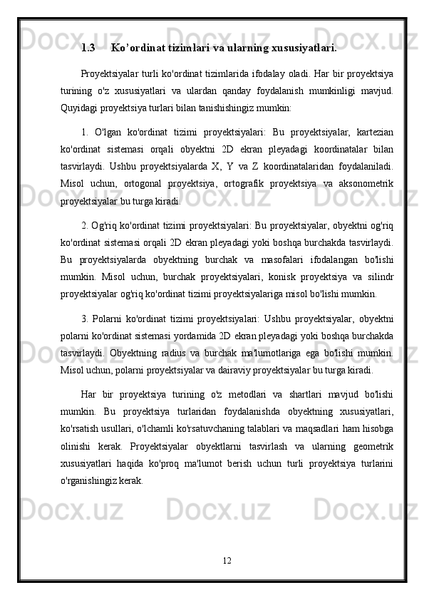 1.3 Ko’ordinat tizimlari va ularning xususiyatlari.
Proyektsiyalar  turli  ko'ordinat  tizimlarida ifodalay oladi. Har  bir  proyektsiya
turining   o'z   xususiyatlari   va   ulardan   qanday   foydalanish   mumkinligi   mavjud.
Quyidagi proyektsiya turlari bilan tanishishingiz mumkin:
1.   O'lgan   ko'ordinat   tizimi   proyektsiyalari:   Bu   proyektsiyalar,   kartezian
ko'ordinat   sistemasi   orqali   obyektni   2D   ekran   pleyadagi   koordinatalar   bilan
tasvirlaydi.   Ushbu   proyektsiyalarda   X,   Y   va   Z   koordinatalaridan   foydalaniladi.
Misol   uchun,   ortogonal   proyektsiya,   ortografik   proyektsiya   va   aksonometrik
proyektsiyalar bu turga kiradi.
2. Og'riq ko'ordinat tizimi proyektsiyalari: Bu proyektsiyalar, obyektni og'riq
ko'ordinat sistemasi orqali 2D ekran pleyadagi yoki boshqa burchakda tasvirlaydi.
Bu   proyektsiyalarda   obyektning   burchak   va   masofalari   ifodalangan   bo'lishi
mumkin.   Misol   uchun,   burchak   proyektsiyalari,   konisk   proyektsiya   va   silindr
proyektsiyalar og'riq ko'ordinat tizimi proyektsiyalariga misol bo'lishi mumkin.
3.   Polarni   ko'ordinat   tizimi   proyektsiyalari:   Ushbu   proyektsiyalar,   obyektni
polarni ko'ordinat sistemasi yordamida 2D ekran pleyadagi yoki boshqa burchakda
tasvirlaydi.   Obyektning   radius   va   burchak   ma'lumotlariga   ega   bo'lishi   mumkin.
Misol uchun, polarni proyektsiyalar va dairaviy proyektsiyalar bu turga kiradi.
Har   bir   proyektsiya   turining   o'z   metodlari   va   shartlari   mavjud   bo'lishi
mumkin.   Bu   proyektsiya   turlaridan   foydalanishda   obyektning   xususiyatlari,
ko'rsatish usullari, o'lchamli ko'rsatuvchaning talablari va maqsadlari ham hisobga
olinishi   kerak.   Proyektsiyalar   obyektlarni   tasvirlash   va   ularning   geometrik
xususiyatlari   haqida   ko'proq   ma'lumot   berish   uchun   turli   proyektsiya   turlarini
o'rganishingiz kerak.
12 