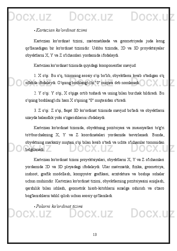 Kartezian ko'ordinat tizimi
Kartezian   ko'ordinat   tizimi,   matematikada   va   geometriyada   juda   keng
qo'llanadigan   bir   ko'ordinat   tizimidir.   Ushbu   tizimda,   2D   va   3D   proyektsiyalar
obyektlarni X, Y va Z o'lchamlari yordamida ifodalaydi.
Kartezian ko'ordinat tizimida quyidagi komponentlar mavjud:
1. X o'qi: Bu o'q, tizimning asosiy o'qi bo'lib, obyektlarni kesib o'tadigan o'q
sifatida ifodalaydi. O'qning boshlang'ichi "0" nuqtasi deb nomlanadi.
2. Y o'qi: Y o'qi, X o'qiga ortib tushadi va uning bilan burchak bildiradi. Bu
o'qning boshlang'ichi ham X o'qining "0" nuqtasidan o'tiradi.
3.  Z  o'qi:  Z   o'qi,  faqat   3D  ko'ordinat   tizimida  mavjud  bo'ladi   va  obyektlarni
uzayda balandlik yoki o'zgarishlarini ifodalaydi.
Kartezian   ko'ordinat   tizimida,   obyektning   pozitsiyasi   va   xususiyatlari   to'g'ri
to'rtburchakning   X,   Y   va   Z   koordinatalari   yordamida   tasvirlanadi.   Bunda,
obyektning markaziy nuqtasi o'qi bilan kesib o'tadi va uchta o'lchamlar tomonidan
belgilanadi.
Kartezian ko'ordinat tizimi proyektsiyalari, obyektlarni X, Y va Z o'lchamlari
yordamida   2D   va   3D   pleyadagi   ifodalaydi.   Ular   matematik,   fizika,   geometriya,
inshoot,   grafik   modellash,   kompyuter   grafikasi,   arxitektura   va   boshqa   sohalar
uchun muhimdir. Kartezian ko'ordinat tizimi, obyektlarning pozitsiyasini aniqlash,
qarshilik   bilan   ishlash,   geometrik   hisob-kitoblarni   amalga   oshirish   va   o'zaro
bog'lanishlarni tahlil qilish uchun asosiy qo'llaniladi.

Polarni ko'ordinat tizimi
13 