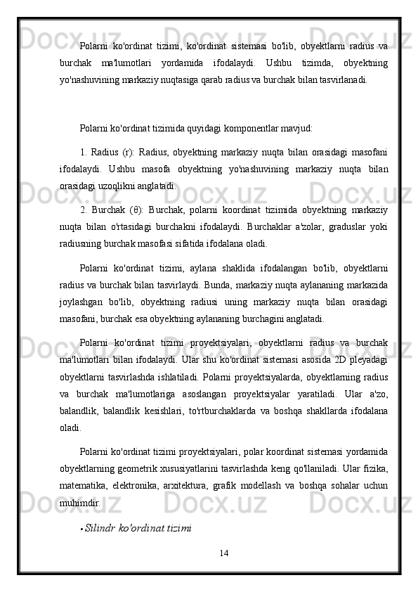 Polarni   ko'ordinat   tizimi,   ko'ordinat   sistemasi   bo'lib,   obyektlarni   radius   va
burchak   ma'lumotlari   yordamida   ifodalaydi.   Ushbu   tizimda,   obyektning
yo'nashuvining markaziy nuqtasiga qarab radius va burchak bilan tasvirlanadi. 
Polarni ko'ordinat tizimida quyidagi komponentlar mavjud:
1.   Radius   (r):   Radius,   obyektning   markaziy   nuqta   bilan   orasidagi   masofani
ifodalaydi.   Ushbu   masofa   obyektning   yo'nashuvining   markaziy   nuqta   bilan
orasidagi uzoqlikni anglatadi.
2.   Burchak   (θ):   Burchak,   polarni   koordinat   tizimida   obyektning   markaziy
nuqta   bilan   o'rtasidagi   burchakni   ifodalaydi.   Burchaklar   a'zolar,   graduslar   yoki
radiusning burchak masofasi sifatida ifodalana oladi.
Polarni   ko'ordinat   tizimi,   aylana   shaklida   ifodalangan   bo'lib,   obyektlarni
radius va burchak bilan tasvirlaydi. Bunda, markaziy nuqta aylananing markazida
joylashgan   bo'lib,   obyektning   radiusi   uning   markaziy   nuqta   bilan   orasidagi
masofani, burchak esa obyektning aylananing burchagini anglatadi.
Polarni   ko'ordinat   tizimi   proyektsiyalari,   obyektlarni   radius   va   burchak
ma'lumotlari  bilan ifodalaydi. Ular  shu ko'ordinat sistemasi  asosida  2D pleyadagi
obyektlarni  tasvirlashda ishlatiladi. Polarni proyektsiyalarda, obyektlarning radius
va   burchak   ma'lumotlariga   asoslangan   proyektsiyalar   yaratiladi.   Ular   a'zo,
balandlik,   balandlik   kesishlari,   to'rtburchaklarda   va   boshqa   shakllarda   ifodalana
oladi.
Polarni ko'ordinat tizimi proyektsiyalari, polar koordinat sistemasi yordamida
obyektlarning geometrik xususiyatlarini tasvirlashda keng qo'llaniladi. Ular fizika,
matematika,   elektronika,   arxitektura,   grafik   modellash   va   boshqa   sohalar   uchun
muhimdir.
S ilindr ko'ordinat tizimi
14 