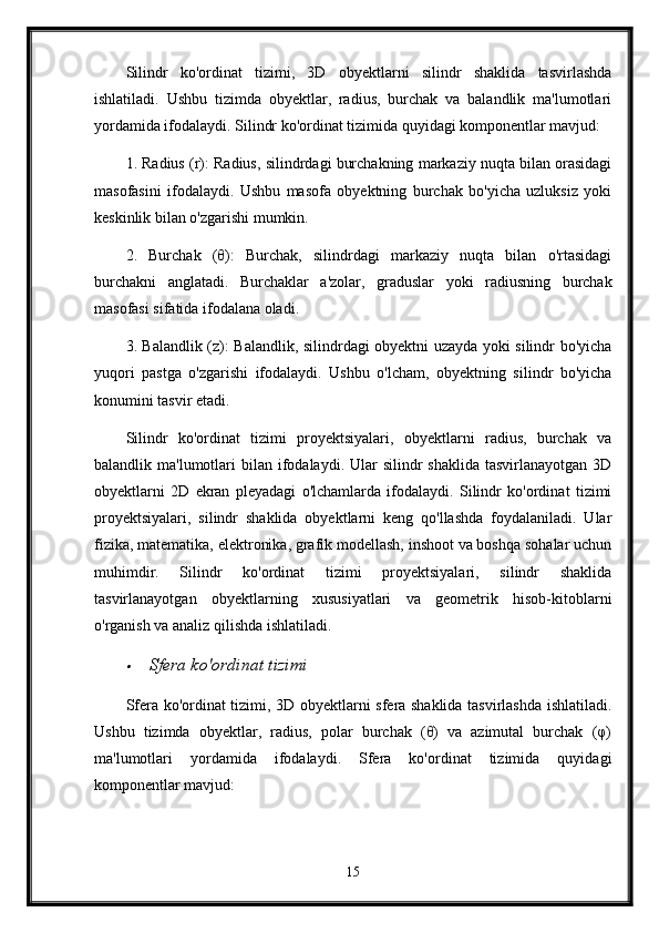 Silindr   ko'ordinat   tizimi,   3D   obyektlarni   silindr   shaklida   tasvirlashda
ishlatiladi.   Ushbu   tizimda   obyektlar,   radius,   burchak   va   balandlik   ma'lumotlari
yordamida ifodalaydi. Silindr ko'ordinat tizimida quyidagi komponentlar mavjud:
1. Radius (r): Radius, silindrdagi burchakning markaziy nuqta bilan orasidagi
masofasini   ifodalaydi.   Ushbu   masofa   obyektning   burchak   bo'yicha   uzluksiz   yoki
keskinlik bilan o'zgarishi mumkin.
2.   Burchak   (θ):   Burchak,   silindrdagi   markaziy   nuqta   bilan   o'rtasidagi
burchakni   anglatadi.   Burchaklar   a'zolar,   graduslar   yoki   radiusning   burchak
masofasi sifatida ifodalana oladi.
3. Balandlik (z): Balandlik, silindrdagi obyektni uzayda yoki silindr bo'yicha
yuqori   pastga   o'zgarishi   ifodalaydi.   Ushbu   o'lcham,   obyektning   silindr   bo'yicha
konumini tasvir etadi.
Silindr   ko'ordinat   tizimi   proyektsiyalari,   obyektlarni   radius,   burchak   va
balandlik ma'lumotlari   bilan  ifodalaydi. Ular  silindr   shaklida  tasvirlanayotgan  3D
obyektlarni   2D   ekran   pleyadagi   o'lchamlarda   ifodalaydi.   Silindr   ko'ordinat   tizimi
proyektsiyalari,   silindr   shaklida   obyektlarni   keng   qo'llashda   foydalaniladi.   Ular
fizika, matematika, elektronika, grafik modellash, inshoot va boshqa sohalar uchun
muhimdir.   Silindr   ko'ordinat   tizimi   proyektsiyalari,   silindr   shaklida
tasvirlanayotgan   obyektlarning   xususiyatlari   va   geometrik   hisob-kitoblarni
o'rganish va analiz qilishda ishlatiladi.
Sfera ko'ordinat tizimi
Sfera ko'ordinat tizimi, 3D obyektlarni sfera shaklida tasvirlashda ishlatiladi.
Ushbu   tizimda   obyektlar,   radius,   polar   burchak   (θ)   va   azimutal   burchak   (φ)
ma'lumotlari   yordamida   ifodalaydi.   Sfera   ko'ordinat   tizimida   quyidagi
komponentlar mavjud:
15 