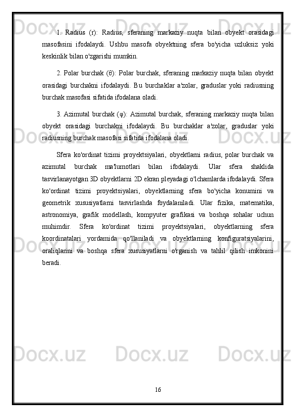 1.   Radius   (r):   Radius,   sferaning   markaziy   nuqta   bilan   obyekt   orasidagi
masofasini   ifodalaydi.   Ushbu   masofa   obyektning   sfera   bo'yicha   uzluksiz   yoki
keskinlik bilan o'zgarishi mumkin.
2.   Polar   burchak   (θ):   Polar   burchak,   sferaning   markaziy   nuqta   bilan   obyekt
orasidagi   burchakni   ifodalaydi.   Bu   burchaklar   a'zolar,   graduslar   yoki   radiusning
burchak masofasi sifatida ifodalana oladi.
3.   Azimutal   burchak   (φ):   Azimutal   burchak,   sferaning   markaziy   nuqta   bilan
obyekt   orasidagi   burchakni   ifodalaydi.   Bu   burchaklar   a'zolar,   graduslar   yoki
radiusning burchak masofasi sifatida ifodalana oladi.
Sfera   ko'ordinat   tizimi   proyektsiyalari,   obyektlarni   radius,   polar   burchak   va
azimutal   burchak   ma'lumotlari   bilan   ifodalaydi.   Ular   sfera   shaklida
tasvirlanayotgan 3D obyektlarni 2D ekran pleyadagi o'lchamlarda ifodalaydi. Sfera
ko'ordinat   tizimi   proyektsiyalari,   obyektlarning   sfera   bo'yicha   konumini   va
geometrik   xususiyatlarni   tasvirlashda   foydalaniladi.   Ular   fizika,   matematika,
astronomiya,   grafik   modellash,   kompyuter   grafikasi   va   boshqa   sohalar   uchun
muhimdir.   Sfera   ko'ordinat   tizimi   proyektsiyalari,   obyektlarning   sfera
koordinatalari   yordamida   qo'llaniladi   va   obyektlarning   konfiguratsiyalarini,
oraliqlarini   va   boshqa   sfera   xususiyatlarni   o'rganish   va   tahlil   qilish   imkonini
beradi.
16 