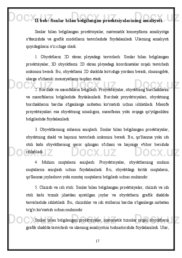 II bob: Sonlar bilan belgilangan proektsiyalarining amaliyoti.
Sonlar   bilan   belgilangan   proektsiyalar,   matematik   konseptlarni   amaliyotga
o'tkazishda   va   grafik   modellarni   tasvirlashda   foydalaniladi.   Ularning   amaliyoti
quyidagilarni o'z ichiga oladi:
1.   Obyektlarni   2D   ekran   pleyadagi   tasvirlash:   Sonlar   bilan   belgilangan
proektsiyalar,   3D   obyektlarni   2D   ekran   pleyadagi   koordinatalar   orqali   tasvirlash
imkonini beradi. Bu, obyektlarni 2D shaklda ko'rishga yordam beradi, shuningdek,
ularga o'lchamli xususiyatlarni taqdim etadi.
2. Burchak va masofalarni belgilash: Proyektsiyalar, obyektning burchaklarini
va   masofalarini   belgilashda   foydalaniladi.   Burchak   proyektsiyalari,   obyektning
burchaklarini   barcha   o'lganlarga   nisbatan   ko'rsatish   uchun   ishlatiladi.   Masofa
proyektsiyalari   esa   obyektning   uzunligini,   masofasini   yoki   orqaga   qo'yilganlikni
belgilashda foydalaniladi.
3.   Obyektlarning   sohasini   aniqlash:   Sonlar   bilan   belgilangan   proektsiyalar,
obyektning   shakl   va   hajmini   tasvirlash   imkonini   beradi.   Bu,   qo'llanma   yoki   ish
stoli   kabi   obyektlarning   qaror   qilingan   o'lcham   va   hajmiga   e'tibor   berishda
ishlatiladi.
4.   Muhim   nuqtalarni   aniqlash:   Proyektsiyalar,   obyektlarning   muhim
nuqtalarini   aniqlash   uchun   foydalaniladi.   Bu,   obyektdagi   kritik   nuqtalarni,
qo'llanma joylashuvi yoki montaj nuqtalarni belgilash uchun muhimdir.
5. Chizish va ish stoli:  Sonlar bilan belgilangan proektsiyalar, chizish va ish
stoli   kabi   texnik   jihatdan   ajratilgan   joylar   va   obyektlarni   grafik   shaklda
tasvirlashda ishlatiladi. Bu, chizishlar va ish stollarini barcha o'lganlarga nisbatan
to'g'ri ko'rsatish uchun muhimdir.
Sonlar  bilan belgilangan proektsiyalar, matematik tizimlar orqali obyektlarni
grafik shaklda tasvirlash va ularning amaliyotini tushuntirishda foydalaniladi. Ular,
17