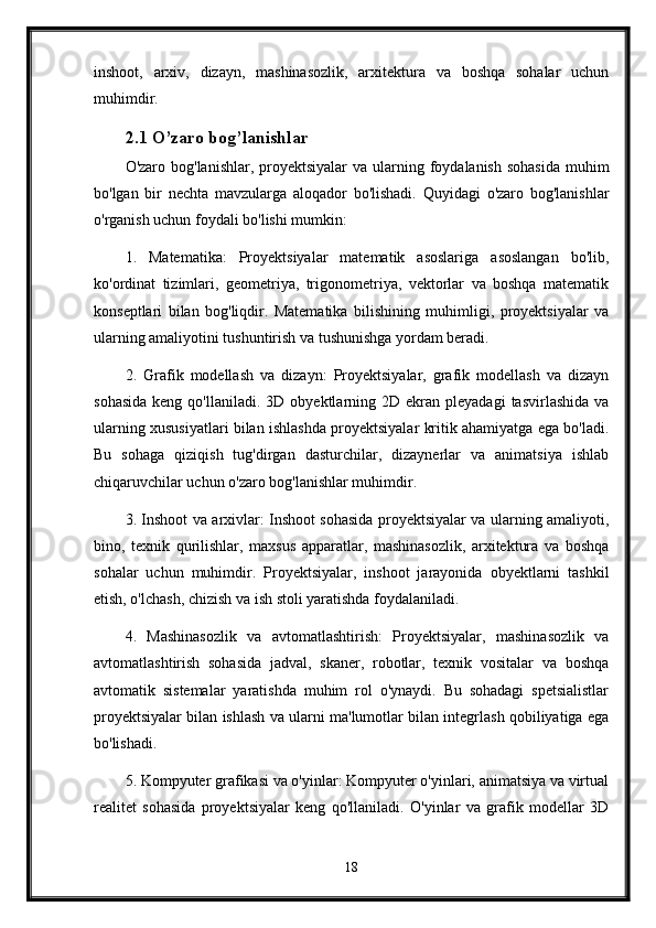 inshoot,   arxiv,   dizayn,   mashinasozlik,   arxitektura   va   boshqa   sohalar   uchun
muhimdir.
2.1 O’zaro bog’lanishlar
O'zaro bog'lanishlar, proyektsiyalar  va  ularning foydalanish sohasida  muhim
bo'lgan   bir   nechta   mavzularga   aloqador   bo'lishadi.   Quyidagi   o'zaro   bog'lanishlar
o'rganish uchun foydali bo'lishi mumkin:
1.   Matematika:   Proyektsiyalar   matematik   asoslariga   asoslangan   bo'lib,
ko'ordinat   tizimlari,   geometriya,   trigonometriya,   vektorlar   va   boshqa   matematik
konseptlari   bilan   bog'liqdir.   Matematika   bilishining   muhimligi,   proyektsiyalar   va
ularning amaliyotini tushuntirish va tushunishga yordam beradi.
2.   Grafik   modellash   va   dizayn:   Proyektsiyalar,   grafik   modellash   va   dizayn
sohasida  keng  qo'llaniladi.  3D  obyektlarning  2D  ekran  pleyadagi  tasvirlashida  va
ularning xususiyatlari bilan ishlashda proyektsiyalar kritik ahamiyatga ega bo'ladi.
Bu   sohaga   qiziqish   tug'dirgan   dasturchilar,   dizaynerlar   va   animatsiya   ishlab
chiqaruvchilar uchun o'zaro bog'lanishlar muhimdir.
3. Inshoot va arxivlar: Inshoot sohasida proyektsiyalar va ularning amaliyoti,
bino,   texnik   qurilishlar,   maxsus   apparatlar,   mashinasozlik,   arxitektura   va   boshqa
sohalar   uchun   muhimdir.   Proyektsiyalar,   inshoot   jarayonida   obyektlarni   tashkil
etish, o'lchash, chizish va ish stoli yaratishda foydalaniladi.
4.   Mashinasozlik   va   avtomatlashtirish:   Proyektsiyalar,   mashinasozlik   va
avtomatlashtirish   sohasida   jadval,   skaner,   robotlar,   texnik   vositalar   va   boshqa
avtomatik   sistemalar   yaratishda   muhim   rol   o'ynaydi.   Bu   sohadagi   spetsialistlar
proyektsiyalar bilan ishlash va ularni ma'lumotlar bilan integrlash qobiliyatiga ega
bo'lishadi.
5. Kompyuter grafikasi va o'yinlar: Kompyuter o'yinlari, animatsiya va virtual
realitet   sohasida   proyektsiyalar   keng   qo'llaniladi.   O'yinlar   va   grafik   modellar   3D
18 