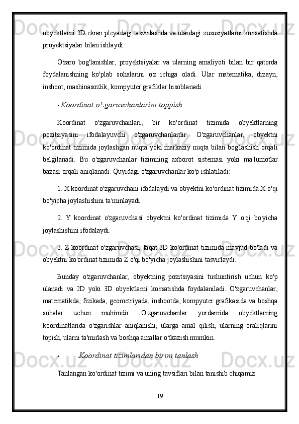 obyektlarni 2D ekran pleyadagi tasvirlashda va ulardagi xususiyatlarni ko'rsatishda
proyektsiyalar bilan ishlaydi.
O'zaro   bog'lanishlar,   proyektsiyalar   va   ularning   amaliyoti   bilan   bir   qatorda
foydalanishning   ko'plab   sohalarini   o'z   ichiga   oladi.   Ular   matematika,   dizayn,
inshoot, mashinasozlik, kompyuter grafiklar hisoblanadi.
Koordinat o'zgaruvchanlarini toppish
Koordinat   o'zgaruvchanlari,   bir   ko'ordinat   tizimida   obyektlarning
pozitsiyasini   ifodalayuvchi   o'zgaruvchanlardir.   O'zgaruvchanlar,   obyektni
ko'ordinat tizimida joylashgan nuqta yoki markaziy nuqta bilan bog'lashish orqali
belgilanadi.   Bu   o'zgaruvchanlar   tizimning   axborot   sistemasi   yoki   ma'lumotlar
bazasi orqali aniqlanadi. Quyidagi o'zgaruvchanlar ko'p ishlatiladi:
1. X koordinat o'zgaruvchani ifodalaydi va obyektni ko'ordinat tizimida X o'qi
bo'yicha joylashishini ta'minlayadi.
2.   Y   koordinat   o'zgaruvchasi   obyektni   ko'ordinat   tizimida   Y   o'qi   bo'yicha
joylashishini ifodalaydi.
3. Z koordinat o'zgaruvchasi, faqat 3D ko'ordinat  tizimida mavjud bo'ladi  va
obyektni ko'ordinat tizimida Z o'qi bo'yicha joylashishini tasvirlaydi.
Bunday   o'zgaruvchanlar,   obyektning   pozitsiyasini   tushuntirish   uchun   ko'p
ulanadi   va   2D   yoki   3D   obyektlarni   ko'rsatishda   foydalaniladi.   O'zgaruvchanlar,
matematikda, fizikada, geometriyada, inshootda, kompyuter grafikasida va boshqa
sohalar   uchun   muhimdir.   O'zgaruvchanlar   yordamida   obyektlarning
koordinatlarida   o'zgarishlar   aniqlanishi,   ularga   amal   qilish,   ularning   oraliqlarini
topish, ularni ta'mirlash va boshqa amallar o'tkazish mumkin.

Koordinat tizimlaridan birini tanlash
Tanlangan ko'ordinat tizimi va uning tavsiflari bilan tanishib chiqamiz:
19 