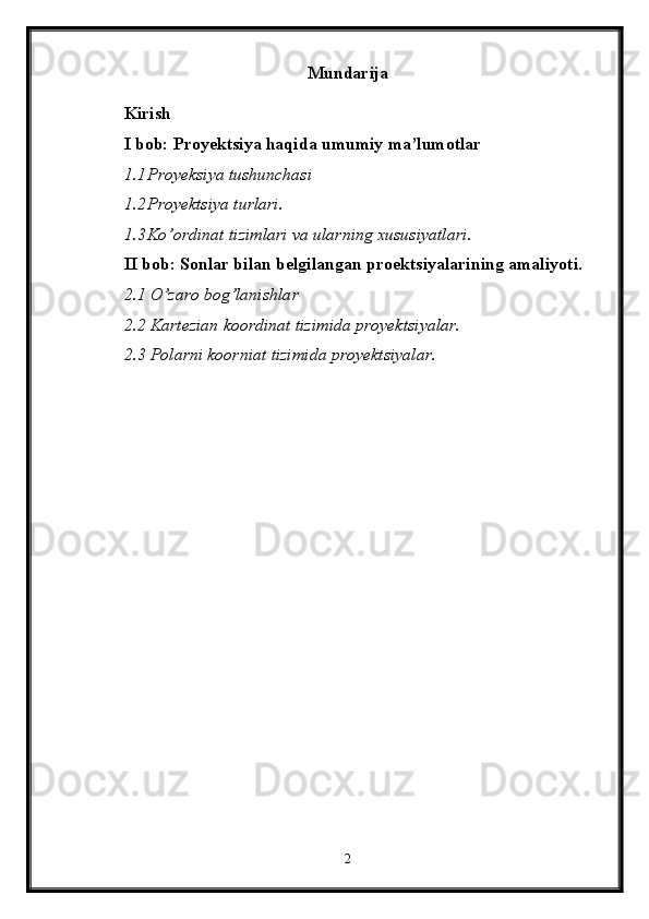 Mundarija
Kirish
I bob: Proyektsiya haqida umumiy ma’lumotlar
1.1 Proyeksiya tushunchasi
1.2 Proyektsiya turlari.
1.3 Ko’ordinat tizimlari va ularning xususiyatlari.
II bob: Sonlar bilan belgilangan proektsiyalarining amaliyoti.
2.1 O’zaro bog’lanishlar
2.2 Kartezian koordinat tizimida proyektsiyalar.
2.3 Polarni koorniat tizimida proyektsiyalar.
2 