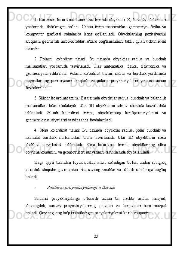 1.   Kartezian   ko'ordinat   tizimi:   Bu   tizimda   obyektlar   X,   Y   va   Z   o'lchamlari
yordamida   ifodalangan   bo'ladi.   Ushbu   tizim   matematika,   geometriya,   fizika   va
kompyuter   grafikasi   sohalarida   keng   qo'llaniladi.   Obyektlarning   pozitsiyasini
aniqlash,   geometrik   hisob-kitoblar,   o'zaro   bog'lanishlarni   tahlil   qilish   uchun   ideal
tizimdir.
2.   Polarni   ko'ordinat   tizimi:   Bu   tizimda   obyektlar   radius   va   burchak
ma'lumotlari   yordamida   tasvirlanadi.   Ular   matematika,   fizika,   elektronika   va
geometriyada   ishlatiladi.   Polarni   ko'ordinat   tizimi,   radius   va   burchak   yordamida
obyektlarning   pozitsiyasini   aniqlash   va   polarni   proyektsiyalarni   yaratish   uchun
foydalaniladi.
3. Silindr ko'ordinat tizimi: Bu tizimda obyektlar radius, burchak va balandlik
ma'lumotlari   bilan   ifodalaydi.   Ular   3D   obyektlarni   silindr   shaklida   tasvirlashda
ishlatiladi.   Silindr   ko'ordinat   tizimi,   obyektlarning   konfiguratsiyalarini   va
geometrik xususiyatlarni tasvirlashda foydalaniladi.
4.   Sfera   ko'ordinat   tizimi:   Bu   tizimda   obyektlar   radius,   polar   burchak   va
azimutal   burchak   ma'lumotlari   bilan   tasvirlanadi.   Ular   3D   obyektlarni   sfera
shaklida   tasvirlashda   ishlatiladi.   Sfera   ko'ordinat   tizimi,   obyektlarning   sfera
bo'yicha konumini va geometrik xususiyatlarni tasvirlashda foydalaniladi.
Sizga   qaysi   tizimdan   foydalanishni   afzal   ko'radigan   bo'lsa,   undan   so'ngroq
so'rashib   chiqishingiz   mumkin.   Bu,   sizning   keraklar   va   ishlash   sohalariga   bog'liq
bo'ladi.
Sonlarni proyektsiyalarga o'tkazish
Sonlarni   proyektsiyalarga   o ' tkazish   uchun   bir   nechta   usullar   mavjud ,
shuningdek ,   xususiy   proyektsiyalarning   qoidalari   va   formulalari   ham   mavjud
bo ' ladi .  Quyidagi   eng   ko ' p   ishlatiladigan   proyektsiyalarni   ko ' rib   chiqamiz :
20 