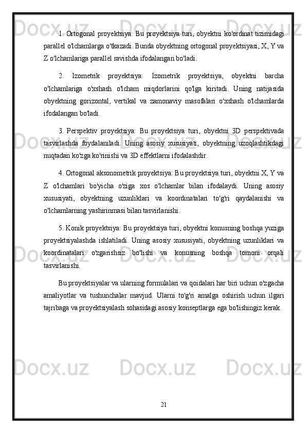 1.   Ortogonal   proyektsiya :   Bu   proyektsiya   turi ,   obyektni   ko ' ordinat   tizimidagi
parallel   o ' lchamlarga   o ' tkazadi .  Bunda obyektning ortogonal proyektsiyasi, X, Y va
Z o'lchamlariga parallel ravishda ifodalangan bo'ladi.
2.   Izometrik   proyektsiya:   Izometrik   proyektsiya,   obyektni   barcha
o'lchamlariga   o'xshash   o'lcham   miqdorlarini   qo'lga   kiritadi.   Uning   natijasida
obyektning   gorizontal,   vertikal   va   zamonaviy   masofalari   o'xshash   o'lchamlarda
ifodalangan bo'ladi.
3.   Perspektiv   proyektsiya:   Bu   proyektsiya   turi,   obyektni   3D   perspektivada
tasvirlashda   foydalaniladi.   Uning   asosiy   xususiyati,   obyektning   uzoqlashtikdagi
nuqtadan ko'zga ko'rinishi va 3D effektlarni ifodalashdir.
4. Ortogonal aksonometrik proyektsiya: Bu proyektsiya turi, obyektni X, Y va
Z   o'lchamlari   bo'yicha   o'ziga   xos   o'lchamlar   bilan   ifodalaydi.   Uning   asosiy
xususiyati,   obyektning   uzunliklari   va   koordinatalari   to'g'ri   qaydalanishi   va
o'lchamlarning yashirinmasi bilan tasvirlanishi.
5. Konik proyektsiya: Bu proyektsiya turi, obyektni konusning boshqa yuziga
proyektsiyalashda   ishlatiladi.   Uning   asosiy   xususiyati,   obyektning   uzunliklari   va
koordinatalari   o'zgarishsiz   bo'lishi   va   konusning   boshqa   tomoni   orqali
tasvirlanishi.
Bu proyektsiyalar va ularning formulalari va qoidalari har biri uchun o'zgacha
amaliyotlar   va   tushunchalar   mavjud.   Ularni   to'g'ri   amalga   oshirish   uchun   ilgari
tajribaga va proyektsiyalash sohasidagi asosiy konseptlarga ega bo'lishingiz kerak.
21 